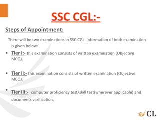 SSC CGL:-
Steps of Appointment:
 There will be two examinations in SSC CGL. Information of both examination 
is given below:
• Tier I:- this examination consists of written examination (Objective 
MCQ).
• Tier II:- this examination consists of written examination (Objective 
MCQ).
• Tier III:- computer proficiency test/skill test(wherever applicable) and 
documents varification. 
 