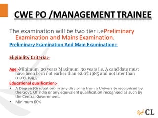 The examination will be two tier i.ePreliminary
Examination and Mains Examination.
Preliminary Examination And Main Examination:-
Eligibility Criteria:-
Age:-Minimum: 20 years Maximum: 30 years i.e. A candidate must
have been born not earlier than 02.07.1985 and not later than
01.07.1995
Educational qualification:-
• A Degree (Graduation) in any discipline from a University recognised by
the Govt. Of India or any equivalent qualification recognized as such by
the Central Government.
• Minimum 60%
 