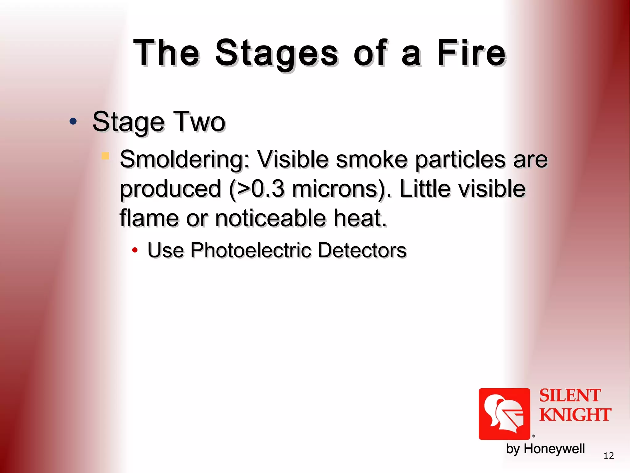 The Stages of a Fire
• Stage Two
 Smoldering: Visible smoke particles are
produced (>0.3 microns). Little visible
flame or noticeable heat.
• Use Photoelectric Detectors

12

 