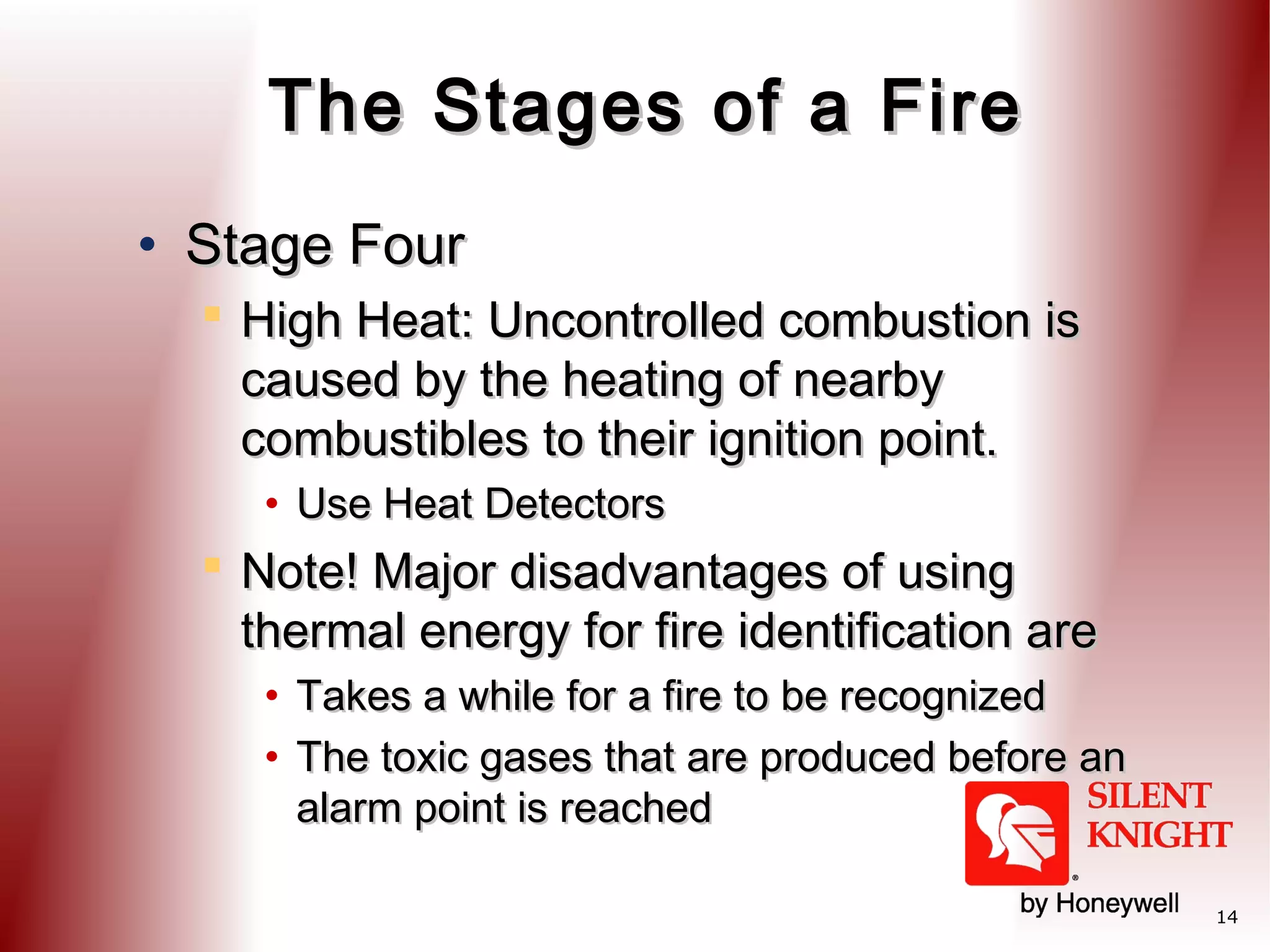 The Stages of a Fire
• Stage Four
 High Heat: Uncontrolled combustion is
caused by the heating of nearby
combustibles to their ignition point.
• Use Heat Detectors

 Note! Major disadvantages of using
thermal energy for fire identification are
• Takes a while for a fire to be recognized
• The toxic gases that are produced before an
alarm point is reached
14

 