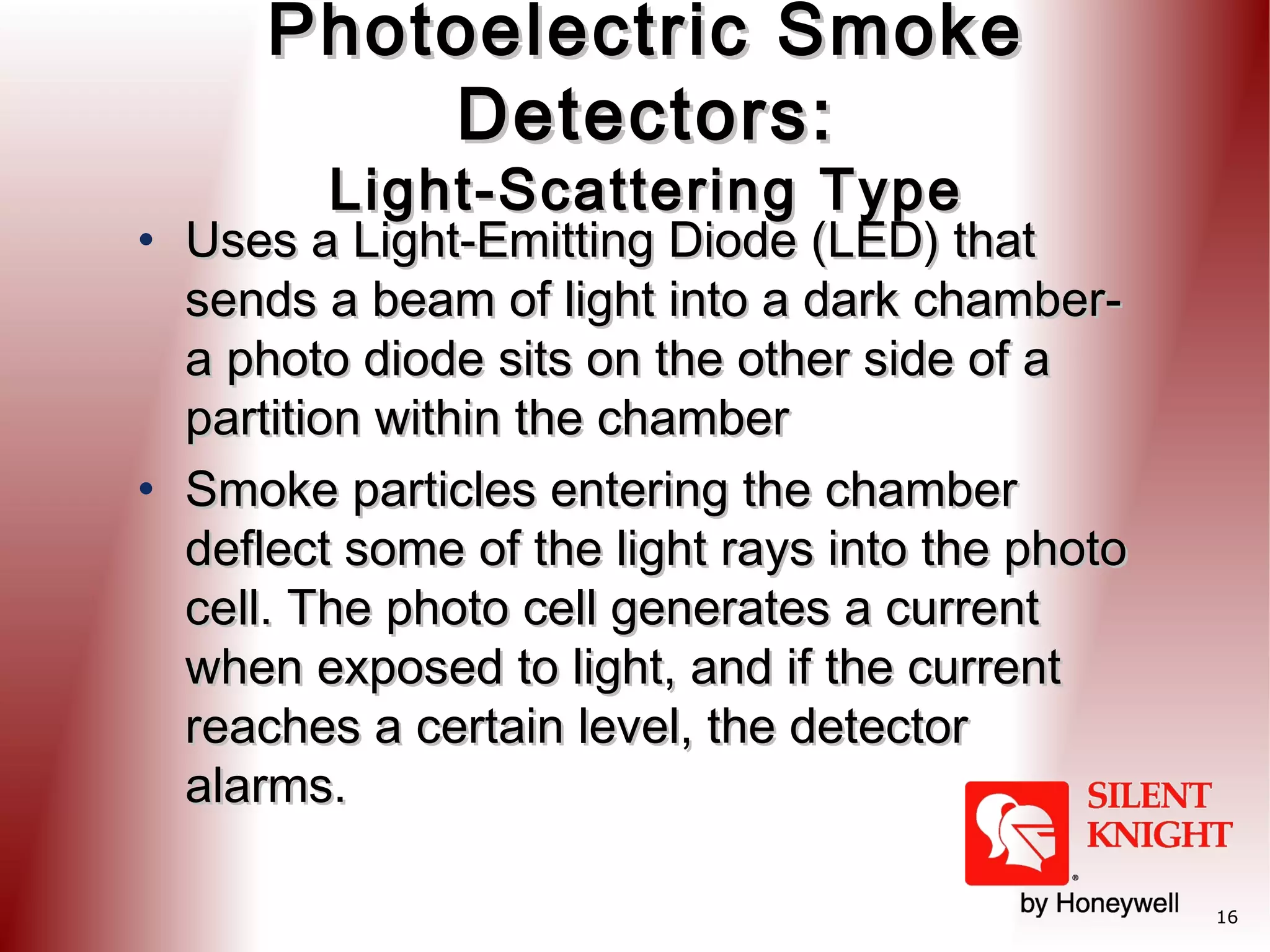 Photoelectric Smoke
Detectors:
Light-Scattering Type

• Uses a Light-Emitting Diode (LED) that
sends a beam of light into a dark chambera photo diode sits on the other side of a
partition within the chamber  
• Smoke particles entering the chamber
deflect some of the light rays into the photo
cell. The photo cell generates a current
when exposed to light, and if the current
reaches a certain level, the detector
alarms.
16

 