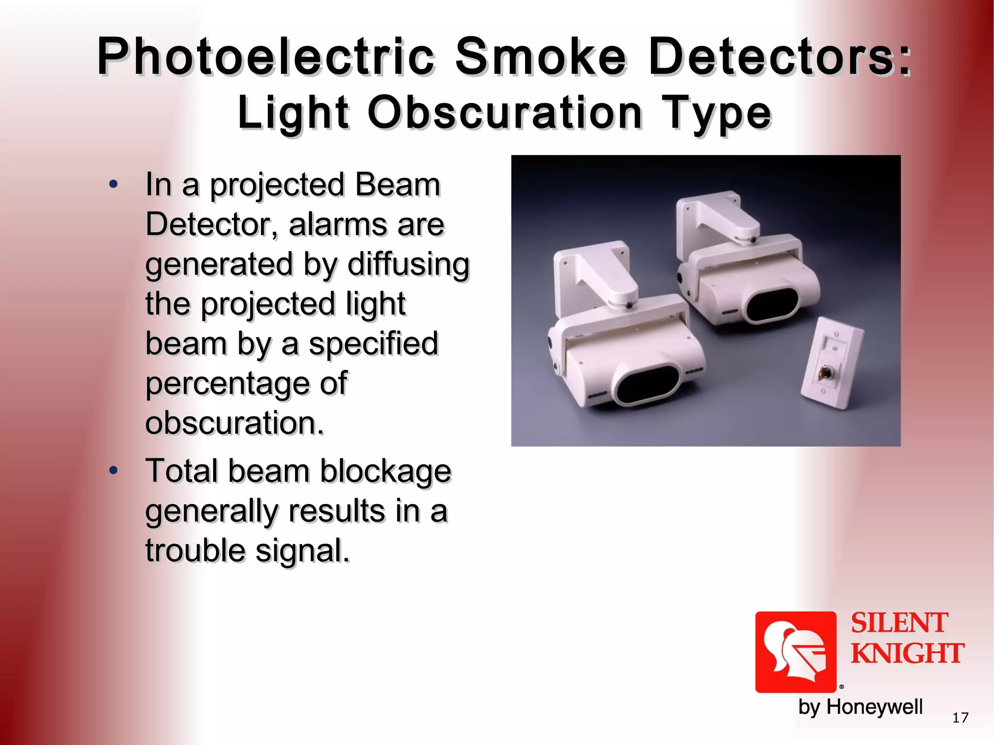 Photoelectric Smoke Detectors:
Light Obscuration Type

• In a projected Beam
Detector, alarms are
generated by diffusing
the projected light
beam by a specified
percentage of
obscuration.
• Total beam blockage
generally results in a
trouble signal.

17

 