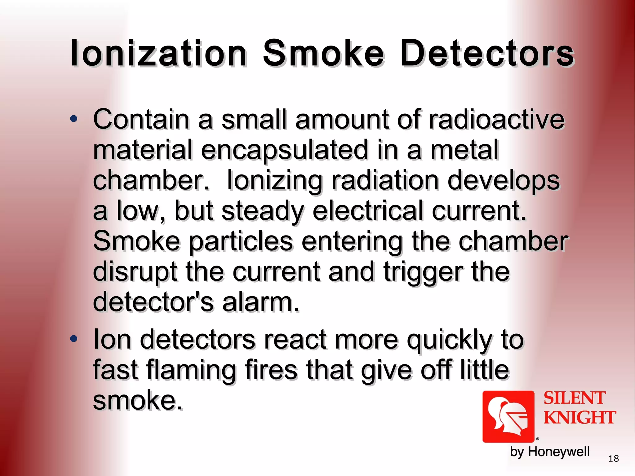 Ionization Smoke Detectors
• Contain a small amount of radioactive
material encapsulated in a metal
chamber. Ionizing radiation develops
a low, but steady electrical current. 
Smoke particles entering the chamber
disrupt the current and trigger the
detector's alarm. 
• Ion detectors react more quickly to
fast flaming fires that give off little
smoke.
18

 