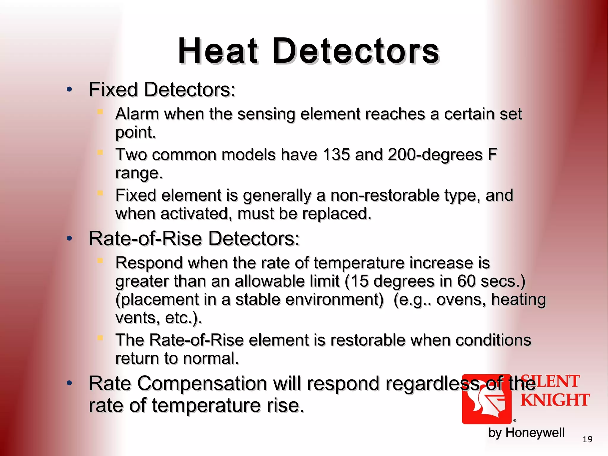 Heat Detectors
• Fixed Detectors:

 Alarm when the sensing element reaches a certain set
point.
 Two common models have 135 and 200-degrees F
range.
 Fixed element is generally a non-restorable type, and
when activated, must be replaced.

• Rate-of-Rise Detectors:

 Respond when the rate of temperature increase is
greater than an allowable limit (15 degrees in 60 secs.)
(placement in a stable environment) (e.g.. ovens, heating
vents, etc.).
 The Rate-of-Rise element is restorable when conditions
return to normal.

• Rate Compensation will respond regardless of the
rate of temperature rise.

19

 