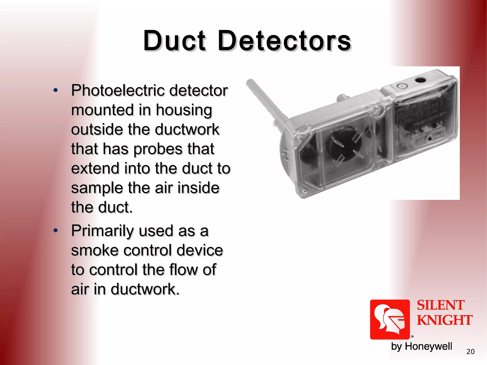 Duct Detectors
• Photoelectric detector
mounted in housing
outside the ductwork
that has probes that
extend into the duct to
sample the air inside
the duct.
• Primarily used as a
smoke control device
to control the flow of
air in ductwork.

20

 