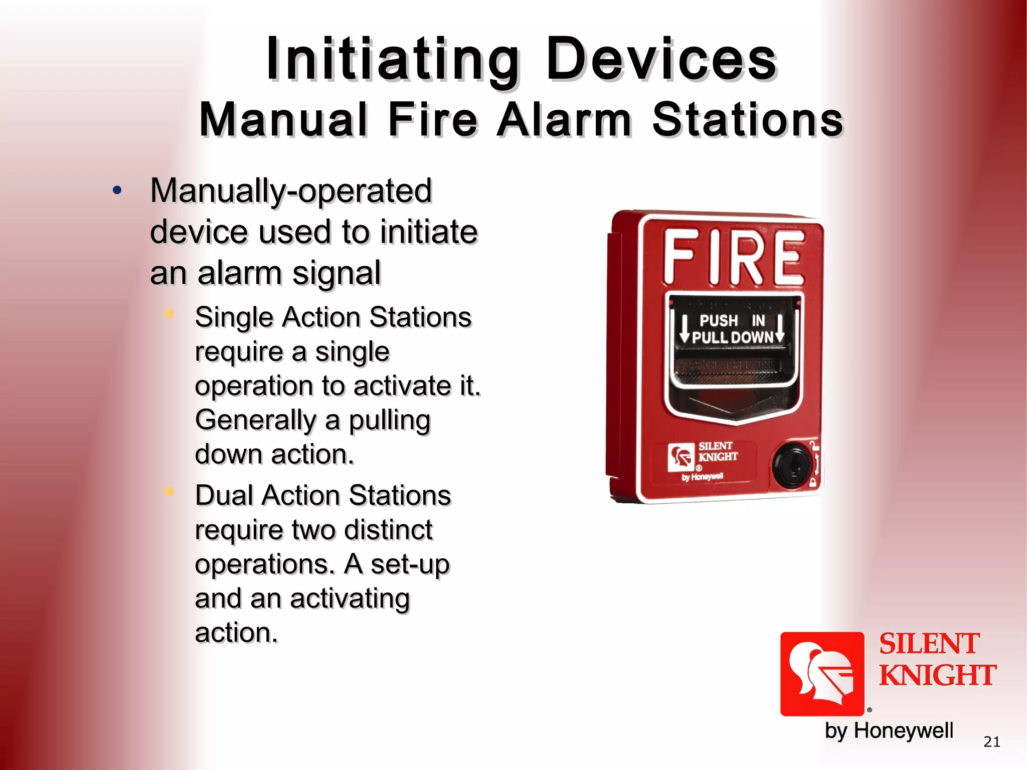 Initiating Devices

Manual Fire Alarm Stations
• Manually-operated
device used to initiate
an alarm signal
 Single Action Stations
require a single
operation to activate it.
Generally a pulling
down action.
 Dual Action Stations
require two distinct
operations. A set-up
and an activating
action.

21

 