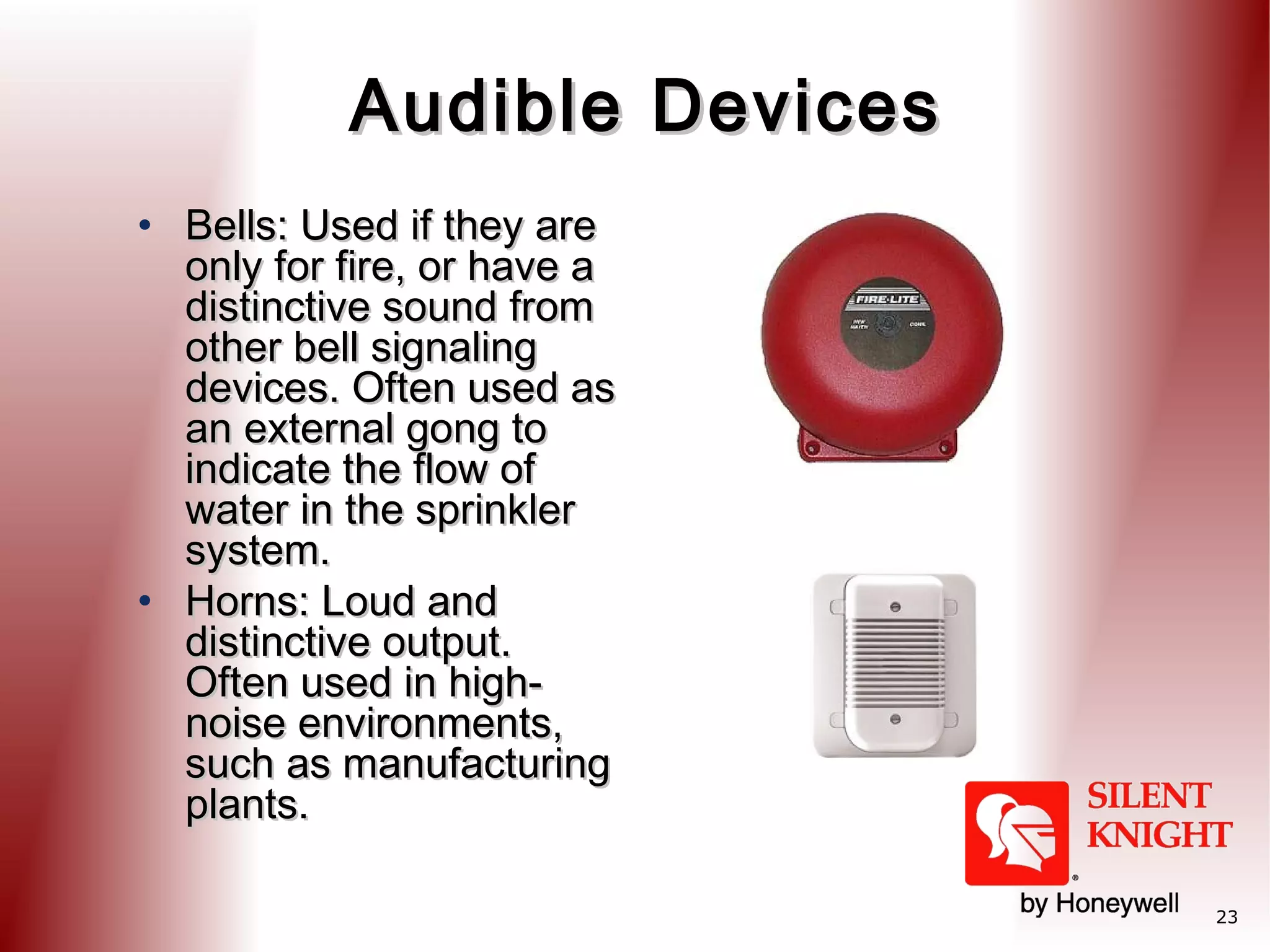 Audible Devices
• Bells: Used if they are
only for fire, or have a
distinctive sound from
other bell signaling
devices. Often used as
an external gong to
indicate the flow of
water in the sprinkler
system.
• Horns: Loud and
distinctive output.
Often used in highnoise environments,
such as manufacturing
plants.
23

 