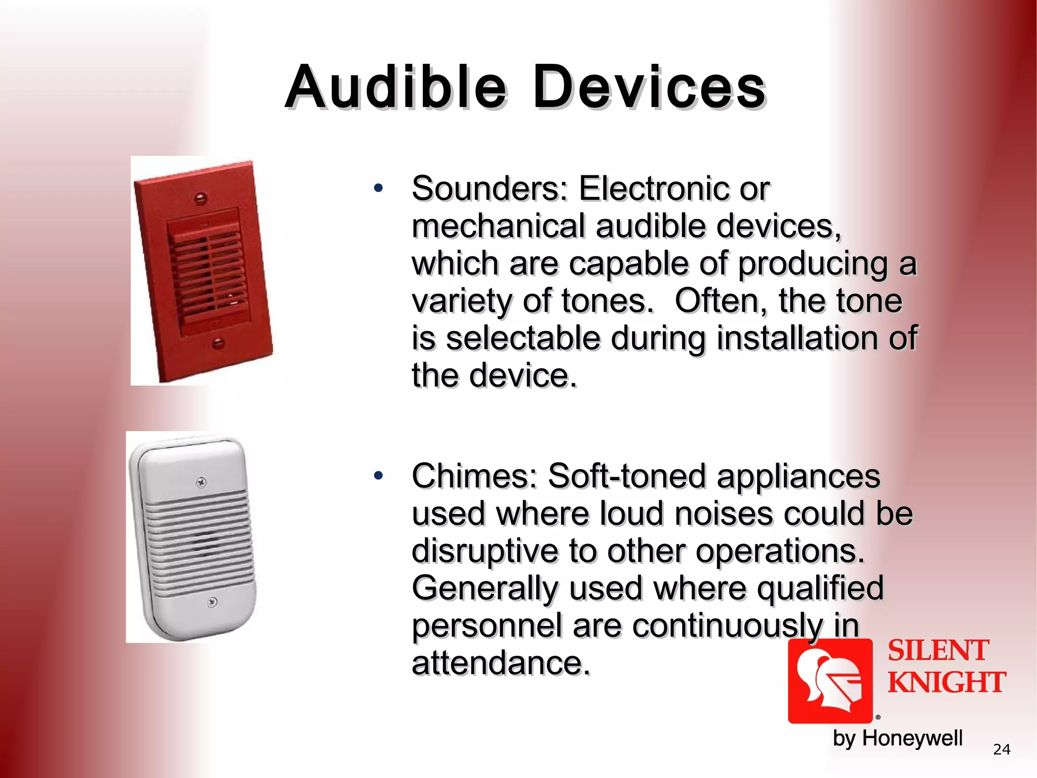 Audible Devices
• Sounders: Electronic or
mechanical audible devices,
which are capable of producing a
variety of tones. Often, the tone
is selectable during installation of
the device.
• Chimes: Soft-toned appliances
used where loud noises could be
disruptive to other operations.
Generally used where qualified
personnel are continuously in
attendance.
24

 