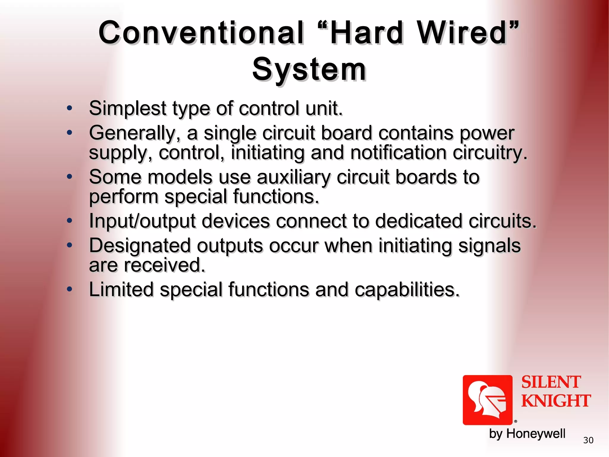 Conventional “Hard Wired”
System
• Simplest type of control unit.
• Generally, a single circuit board contains power
supply, control, initiating and notification circuitry.
• Some models use auxiliary circuit boards to
perform special functions.
• Input/output devices connect to dedicated circuits.
• Designated outputs occur when initiating signals
are received.
• Limited special functions and capabilities.

30

 
