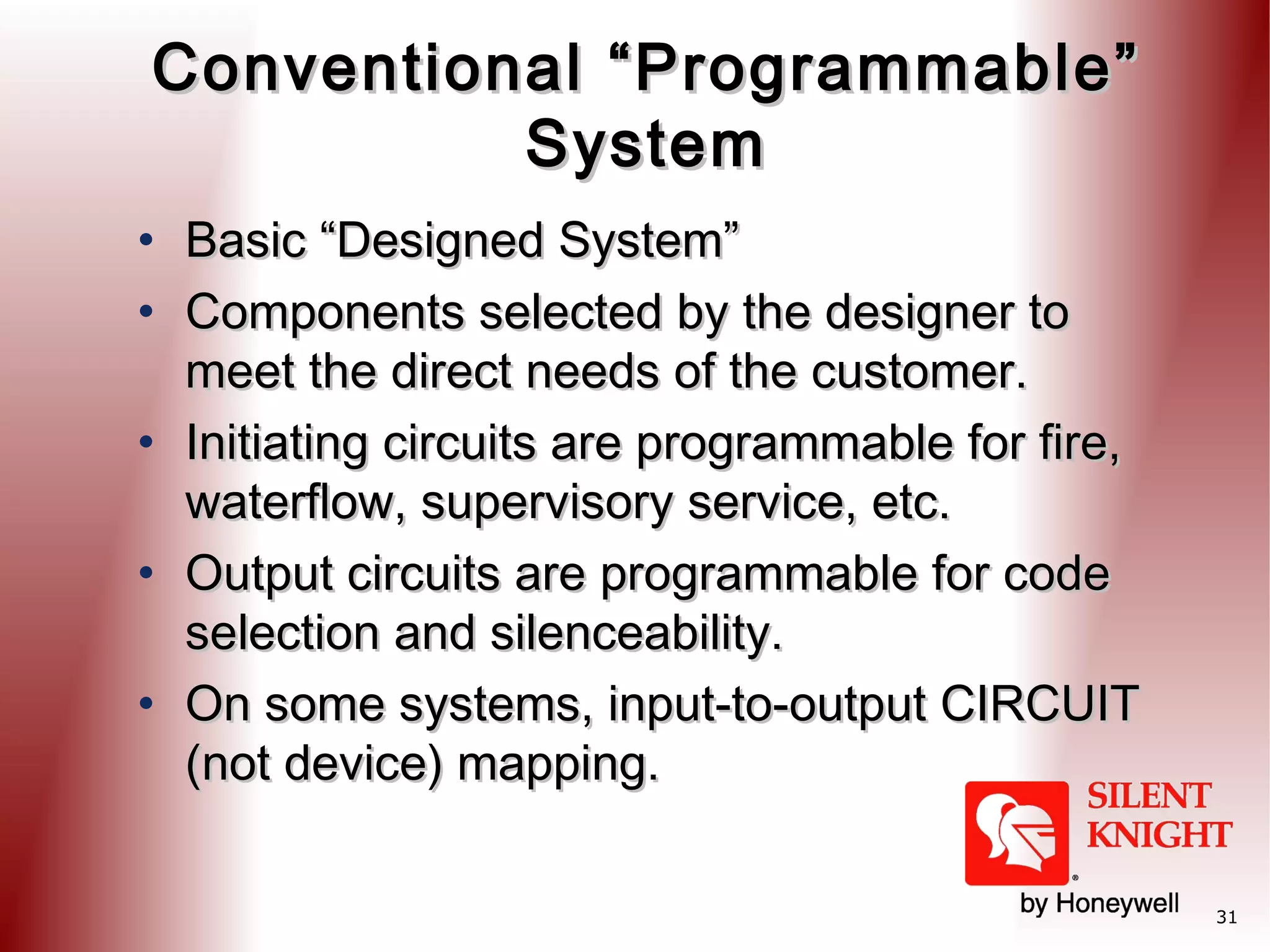 Conventional “Programmable”
System
• Basic “Designed System”
• Components selected by the designer to
meet the direct needs of the customer.
• Initiating circuits are programmable for fire,
waterflow, supervisory service, etc.
• Output circuits are programmable for code
selection and silenceability.
• On some systems, input-to-output CIRCUIT
(not device) mapping.
31

 