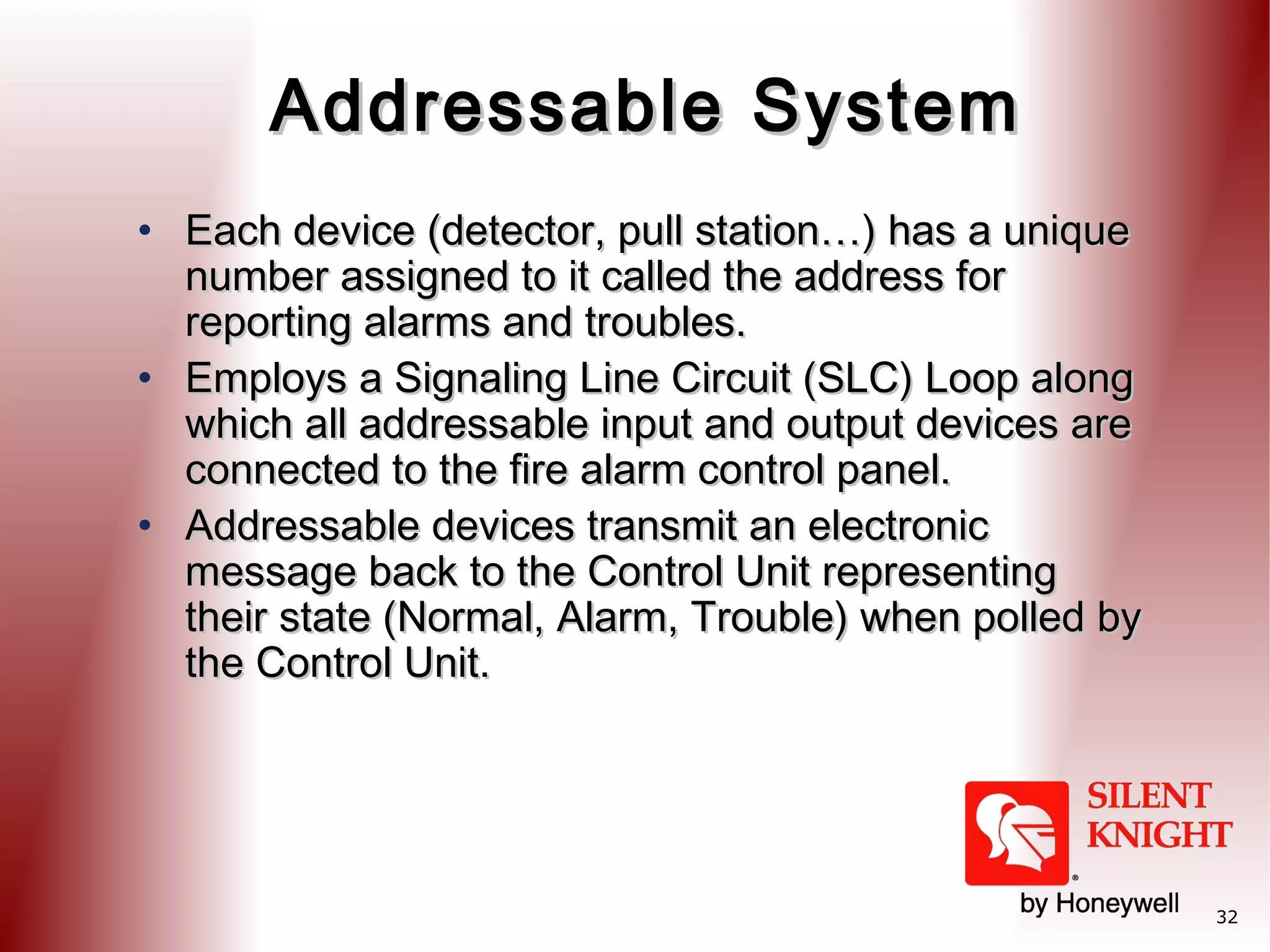 Addressable System
• Each device (detector, pull station…) has a unique
number assigned to it called the address for
reporting alarms and troubles.
• Employs a Signaling Line Circuit (SLC) Loop along
which all addressable input and output devices are
connected to the fire alarm control panel.
• Addressable devices transmit an electronic
message back to the Control Unit representing
their state (Normal, Alarm, Trouble) when polled by
the Control Unit.

32

 