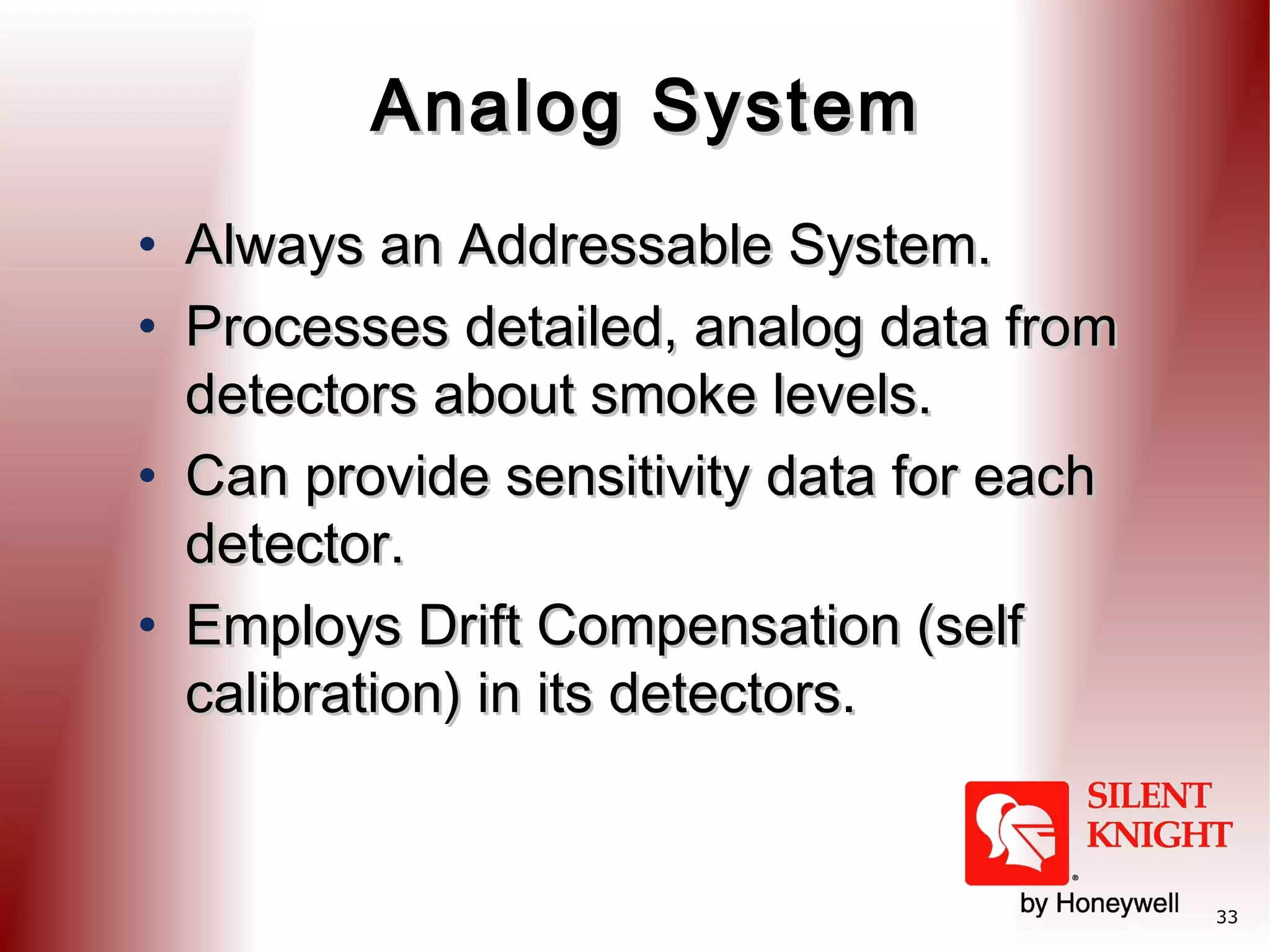 Analog System
• Always an Addressable System.
• Processes detailed, analog data from
detectors about smoke levels.
• Can provide sensitivity data for each
detector.
• Employs Drift Compensation (self
calibration) in its detectors.

33

 