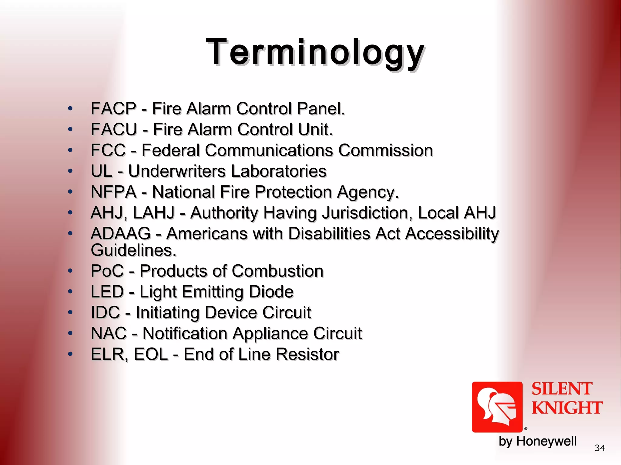 Terminology
•
•
•
•
•
•
•
•
•
•
•
•

FACP - Fire Alarm Control Panel.
FACU - Fire Alarm Control Unit.
FCC - Federal Communications Commission
UL - Underwriters Laboratories
NFPA - National Fire Protection Agency.
AHJ, LAHJ - Authority Having Jurisdiction, Local AHJ
ADAAG - Americans with Disabilities Act Accessibility
Guidelines.
PoC - Products of Combustion
LED - Light Emitting Diode
IDC - Initiating Device Circuit
NAC - Notification Appliance Circuit
ELR, EOL - End of Line Resistor

34

 