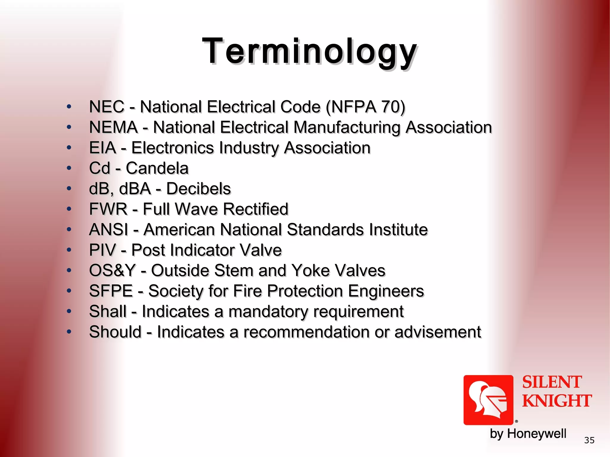 Terminology
•
•
•
•
•
•
•
•
•
•
•
•

NEC - National Electrical Code (NFPA 70)
NEMA - National Electrical Manufacturing Association
EIA - Electronics Industry Association
Cd - Candela
dB, dBA - Decibels
FWR - Full Wave Rectified
ANSI - American National Standards Institute
PIV - Post Indicator Valve
OS&Y - Outside Stem and Yoke Valves
SFPE - Society for Fire Protection Engineers
Shall - Indicates a mandatory requirement
Should - Indicates a recommendation or advisement

35

 