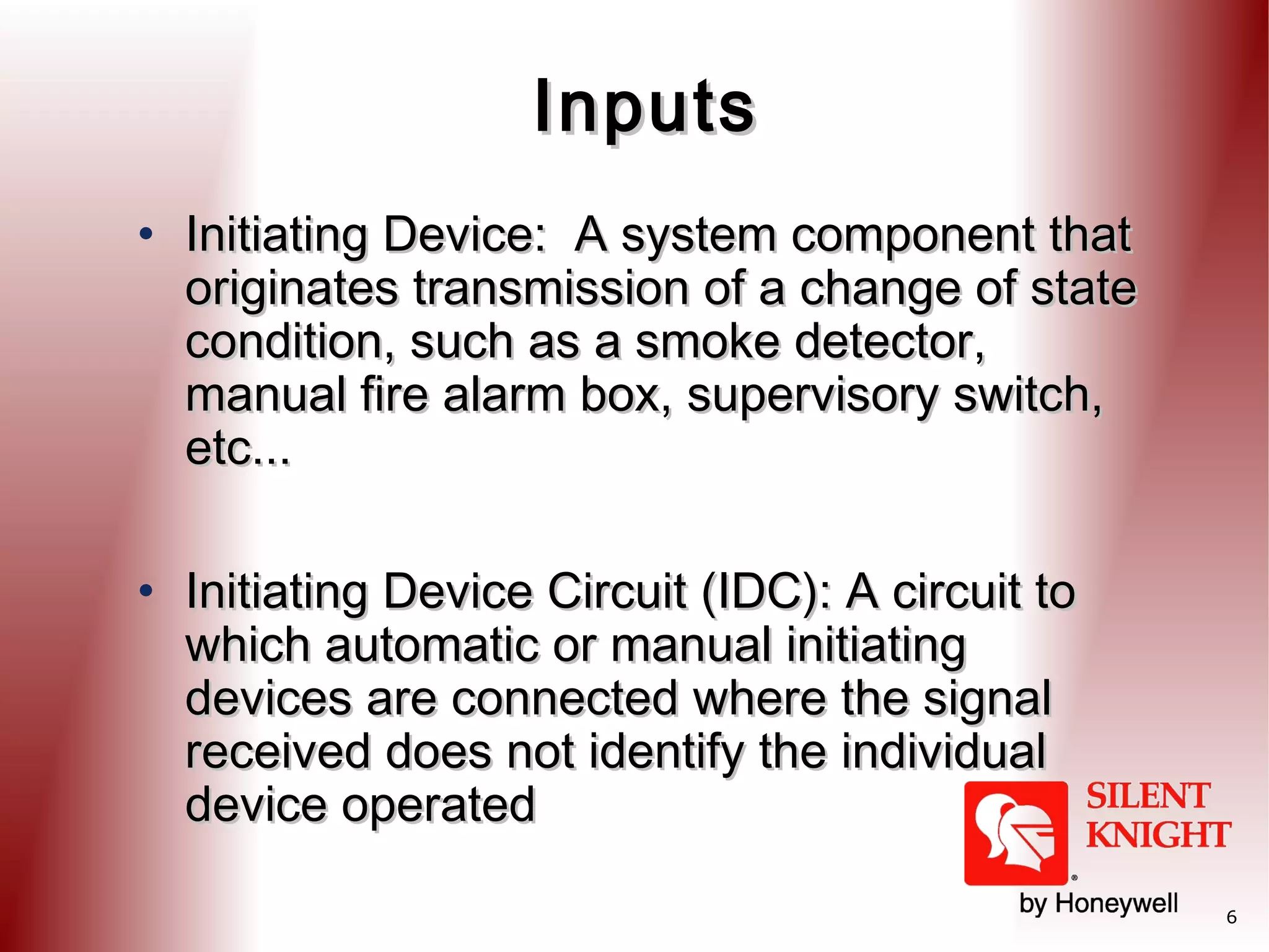 Inputs
• Initiating Device: A system component that
originates transmission of a change of state
condition, such as a smoke detector,
manual fire alarm box, supervisory switch,
etc...
• Initiating Device Circuit (IDC): A circuit to
which automatic or manual initiating
devices are connected where the signal
received does not identify the individual
device operated
6

 