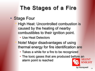The Stages of a Fire
• Stage Four
 High Heat: Uncontrolled combustion is
caused by the heating of nearby
combustibles to their ignition point.
• Use Heat Detectors

 Note! Major disadvantages of using
thermal energy for fire identification are
• Takes a while for a fire to be recognized
• The toxic gases that are produced before an
alarm point is reached
14

 