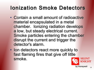 Ionization Smoke Detectors
• Contain a small amount of radioactive
material encapsulated in a metal
chamber. Ionizing radiation develops
a low, but steady electrical current. 
Smoke particles entering the chamber
disrupt the current and trigger the
detector's alarm. 
• Ion detectors react more quickly to
fast flaming fires that give off little
smoke.
18

 