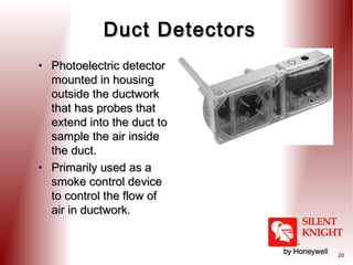 Duct Detectors
• Photoelectric detector
mounted in housing
outside the ductwork
that has probes that
extend into the duct to
sample the air inside
the duct.
• Primarily used as a
smoke control device
to control the flow of
air in ductwork.

20

 