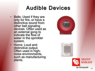 Audible Devices
• Bells: Used if they are
only for fire, or have a
distinctive sound from
other bell signaling
devices. Often used as
an external gong to
indicate the flow of
water in the sprinkler
system.
• Horns: Loud and
distinctive output.
Often used in highnoise environments,
such as manufacturing
plants.
23

 