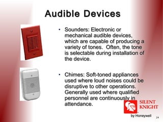 Audible Devices
• Sounders: Electronic or
mechanical audible devices,
which are capable of producing a
variety of tones. Often, the tone
is selectable during installation of
the device.
• Chimes: Soft-toned appliances
used where loud noises could be
disruptive to other operations.
Generally used where qualified
personnel are continuously in
attendance.
24

 