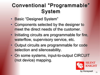 Conventional “Programmable”
System
• Basic “Designed System”
• Components selected by the designer to
meet the direct needs of the customer.
• Initiating circuits are programmable for fire,
waterflow, supervisory service, etc.
• Output circuits are programmable for code
selection and silenceability.
• On some systems, input-to-output CIRCUIT
(not device) mapping.
31

 