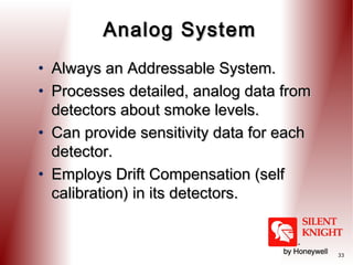 Analog System
• Always an Addressable System.
• Processes detailed, analog data from
detectors about smoke levels.
• Can provide sensitivity data for each
detector.
• Employs Drift Compensation (self
calibration) in its detectors.

33

 