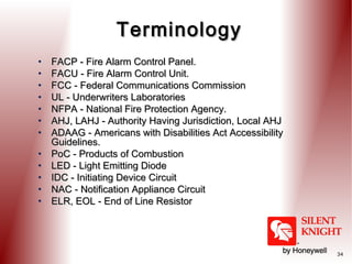 Terminology
•
•
•
•
•
•
•
•
•
•
•
•

FACP - Fire Alarm Control Panel.
FACU - Fire Alarm Control Unit.
FCC - Federal Communications Commission
UL - Underwriters Laboratories
NFPA - National Fire Protection Agency.
AHJ, LAHJ - Authority Having Jurisdiction, Local AHJ
ADAAG - Americans with Disabilities Act Accessibility
Guidelines.
PoC - Products of Combustion
LED - Light Emitting Diode
IDC - Initiating Device Circuit
NAC - Notification Appliance Circuit
ELR, EOL - End of Line Resistor

34

 