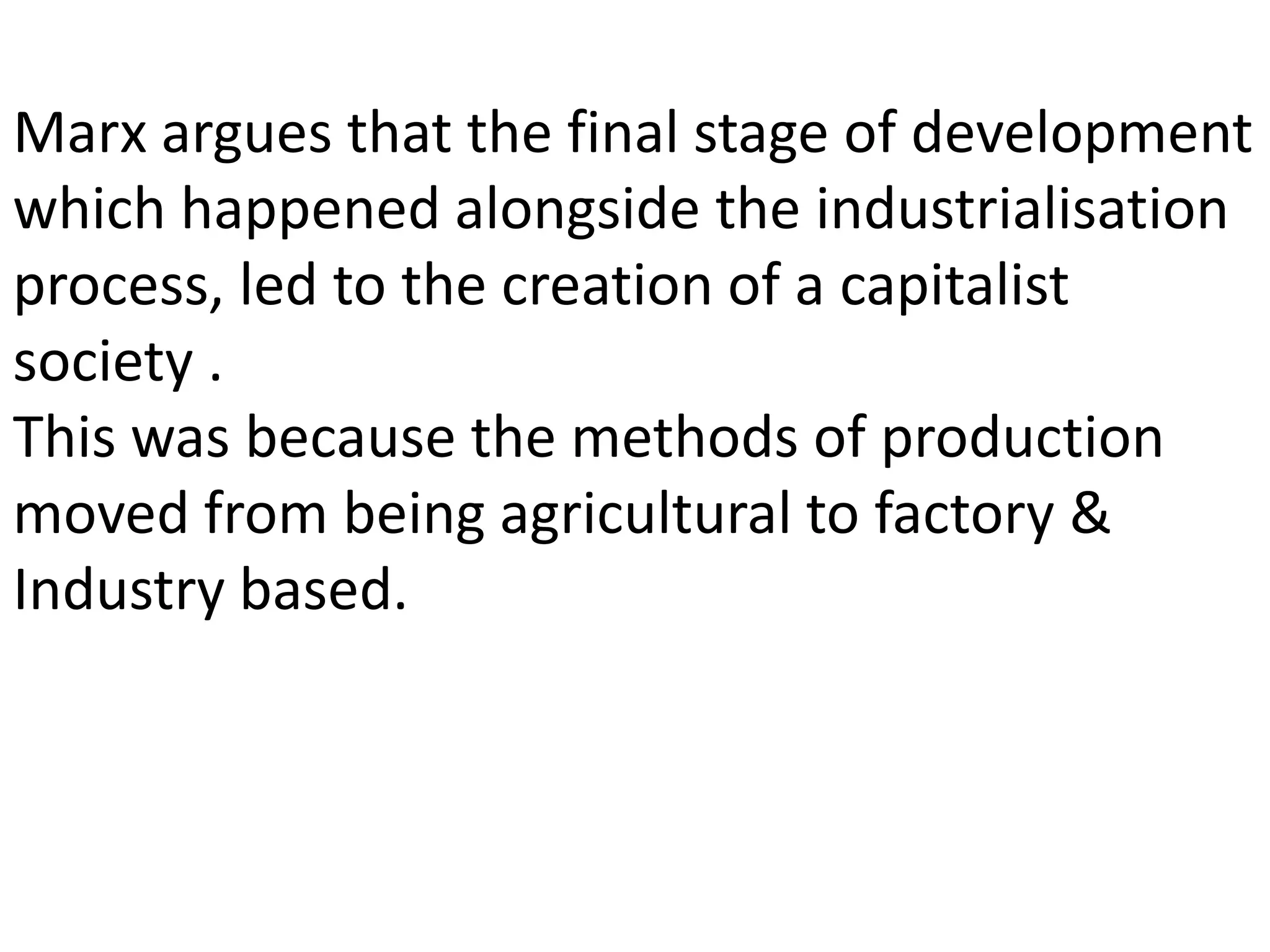 Marx argues that the final stage of development
which happened alongside the industrialisation
process, led to the creation of a capitalist
society .
This was because the methods of production
moved from being agricultural to factory &
Industry based.
 