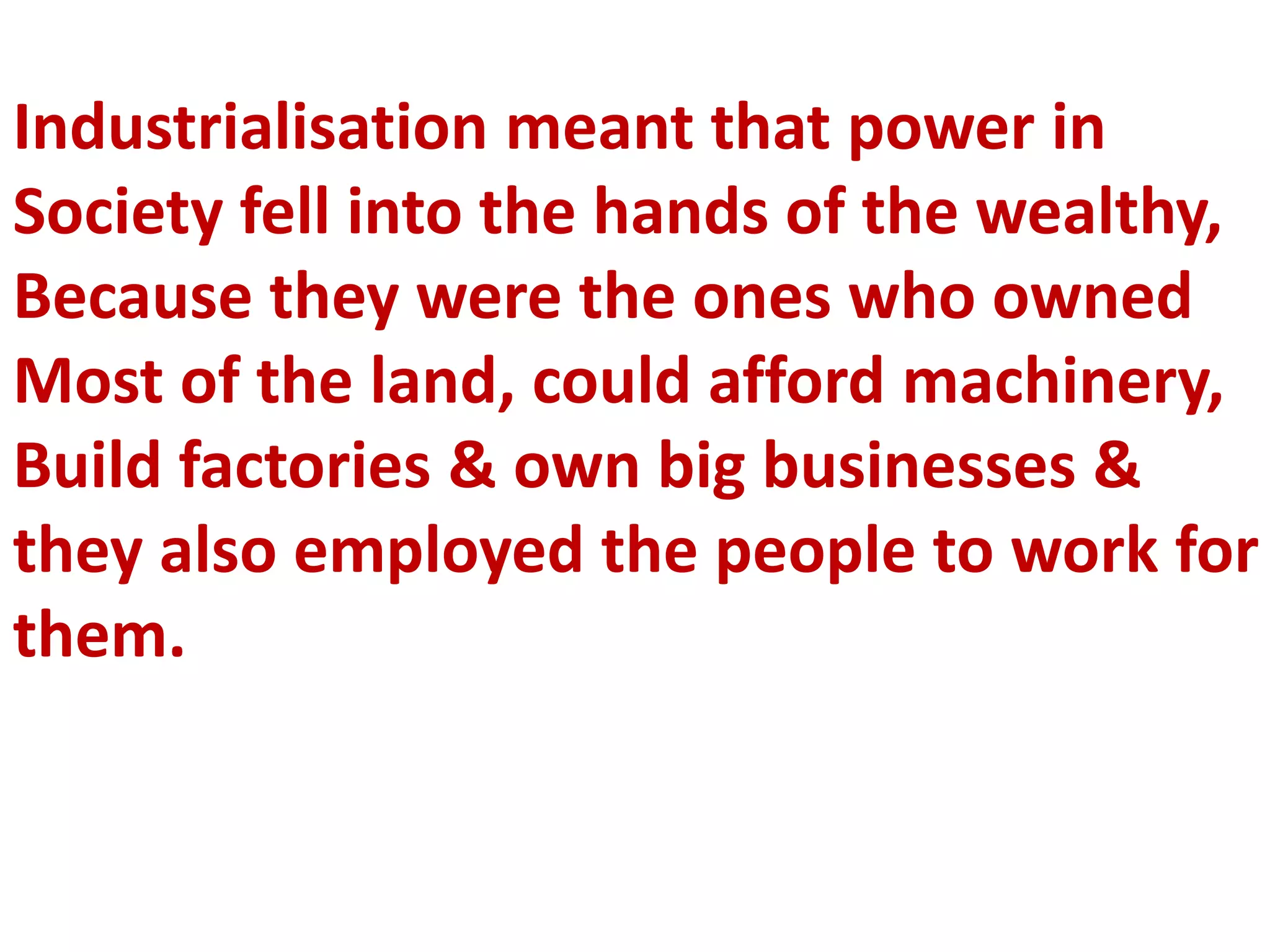 Industrialisation meant that power in
Society fell into the hands of the wealthy,
Because they were the ones who owned
Most of the land, could afford machinery,
Build factories & own big businesses &
they also employed the people to work for
them.
 