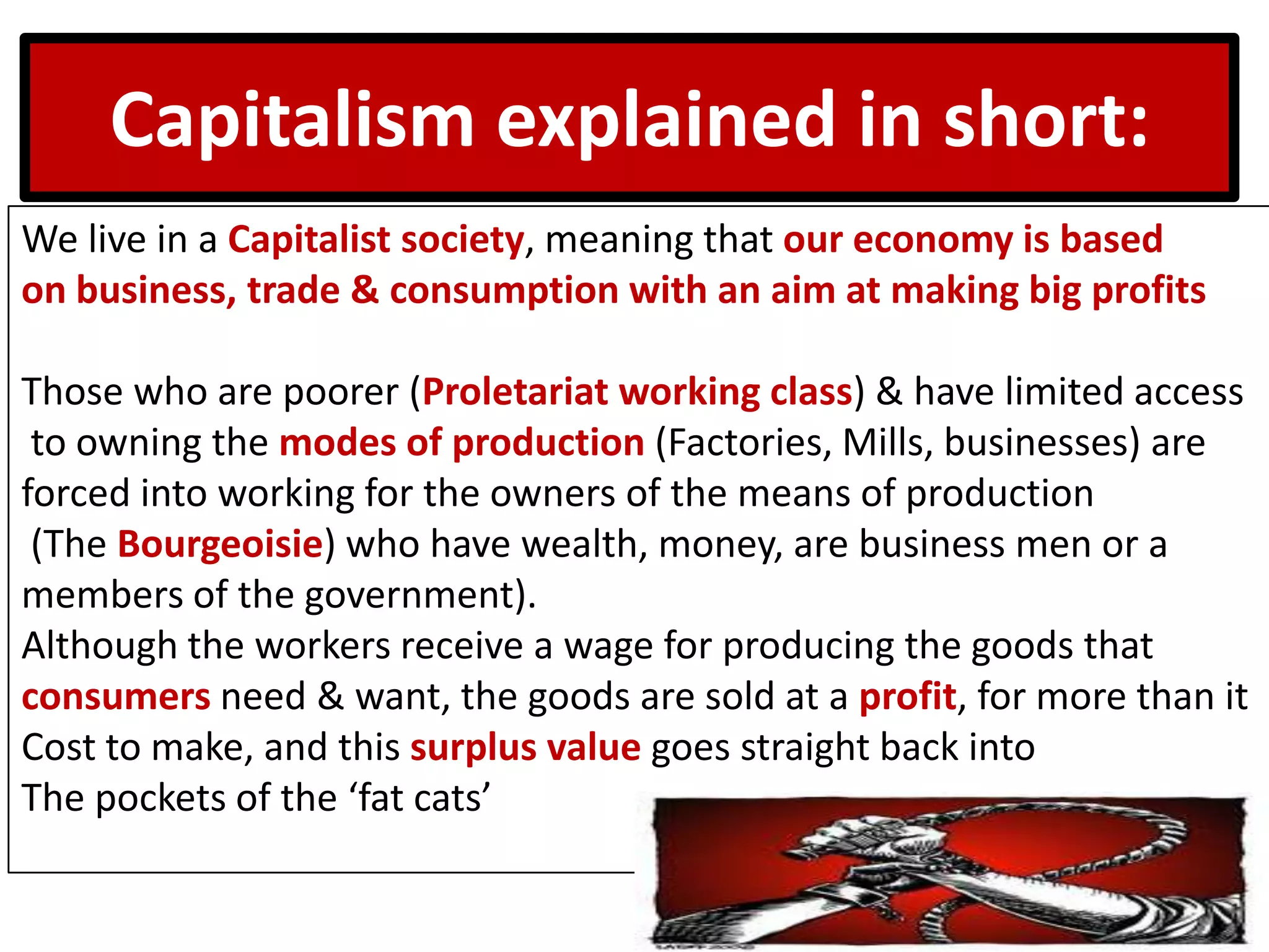 Capitalism explained in short:
We live in a Capitalist society, meaning that our economy is based
on business, trade & consumption with an aim at making big profits
Those who are poorer (Proletariat working class) & have limited access
to owning the modes of production (Factories, Mills, businesses) are
forced into working for the owners of the means of production
(The Bourgeoisie) who have wealth, money, are business men or a
members of the government).
Although the workers receive a wage for producing the goods that
consumers need & want, the goods are sold at a profit, for more than it
Cost to make, and this surplus value goes straight back into
The pockets of the ‘fat cats’
 