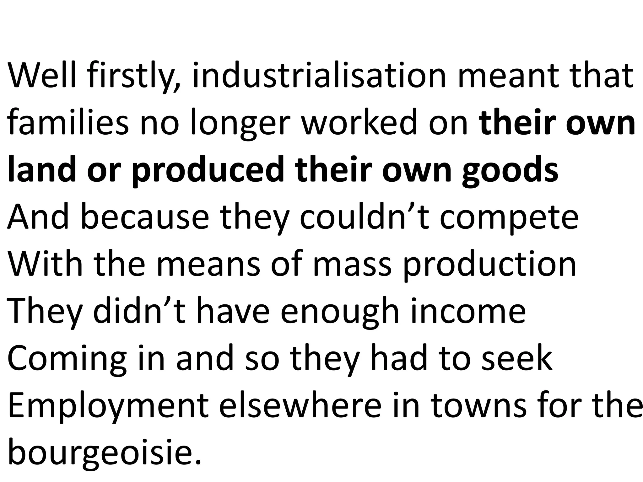 Well firstly, industrialisation meant that
families no longer worked on their own
land or produced their own goods
And because they couldn’t compete
With the means of mass production
They didn’t have enough income
Coming in and so they had to seek
Employment elsewhere in towns for the
bourgeoisie.
 