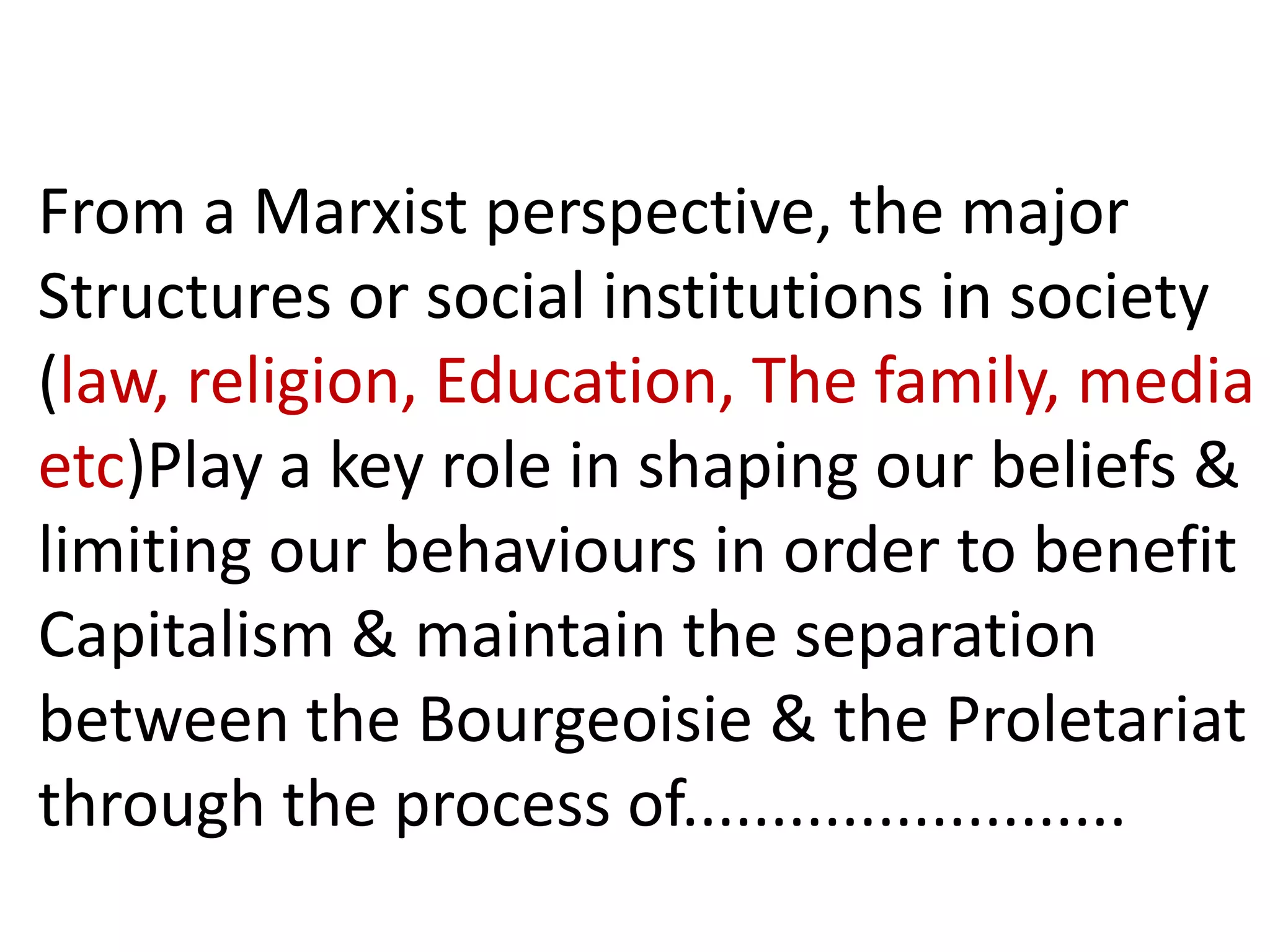 From a Marxist perspective, the major
Structures or social institutions in society
(law, religion, Education, The family, media
etc)Play a key role in shaping our beliefs &
limiting our behaviours in order to benefit
Capitalism & maintain the separation
between the Bourgeoisie & the Proletariat
through the process of.........................
 