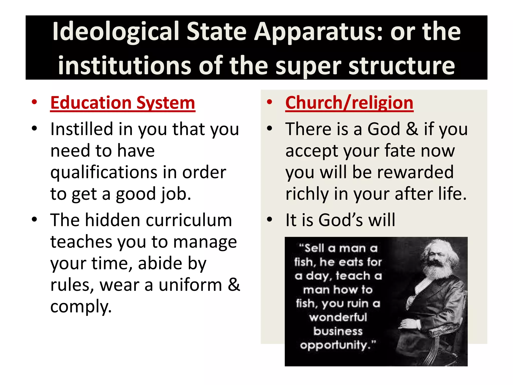 Ideological State Apparatus: or the
institutions of the super structure
• Education System
• Instilled in you that you
need to have
qualifications in order
to get a good job.
• The hidden curriculum
teaches you to manage
your time, abide by
rules, wear a uniform &
comply.
• Church/religion
• There is a God & if you
accept your fate now
you will be rewarded
richly in your after life.
• It is God’s will
 