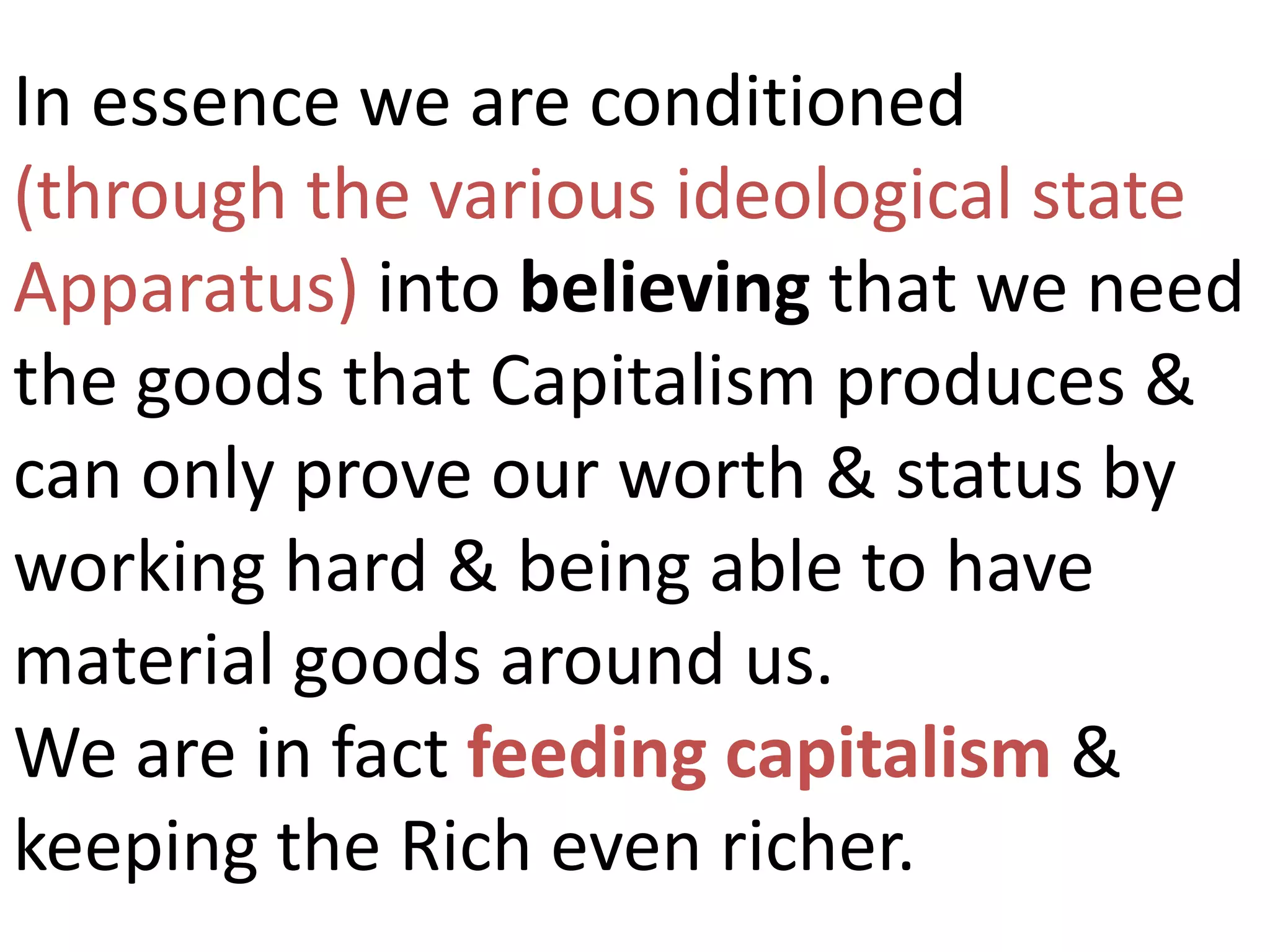 In essence we are conditioned
(through the various ideological state
Apparatus) into believing that we need
the goods that Capitalism produces &
can only prove our worth & status by
working hard & being able to have
material goods around us.
We are in fact feeding capitalism &
keeping the Rich even richer.
 