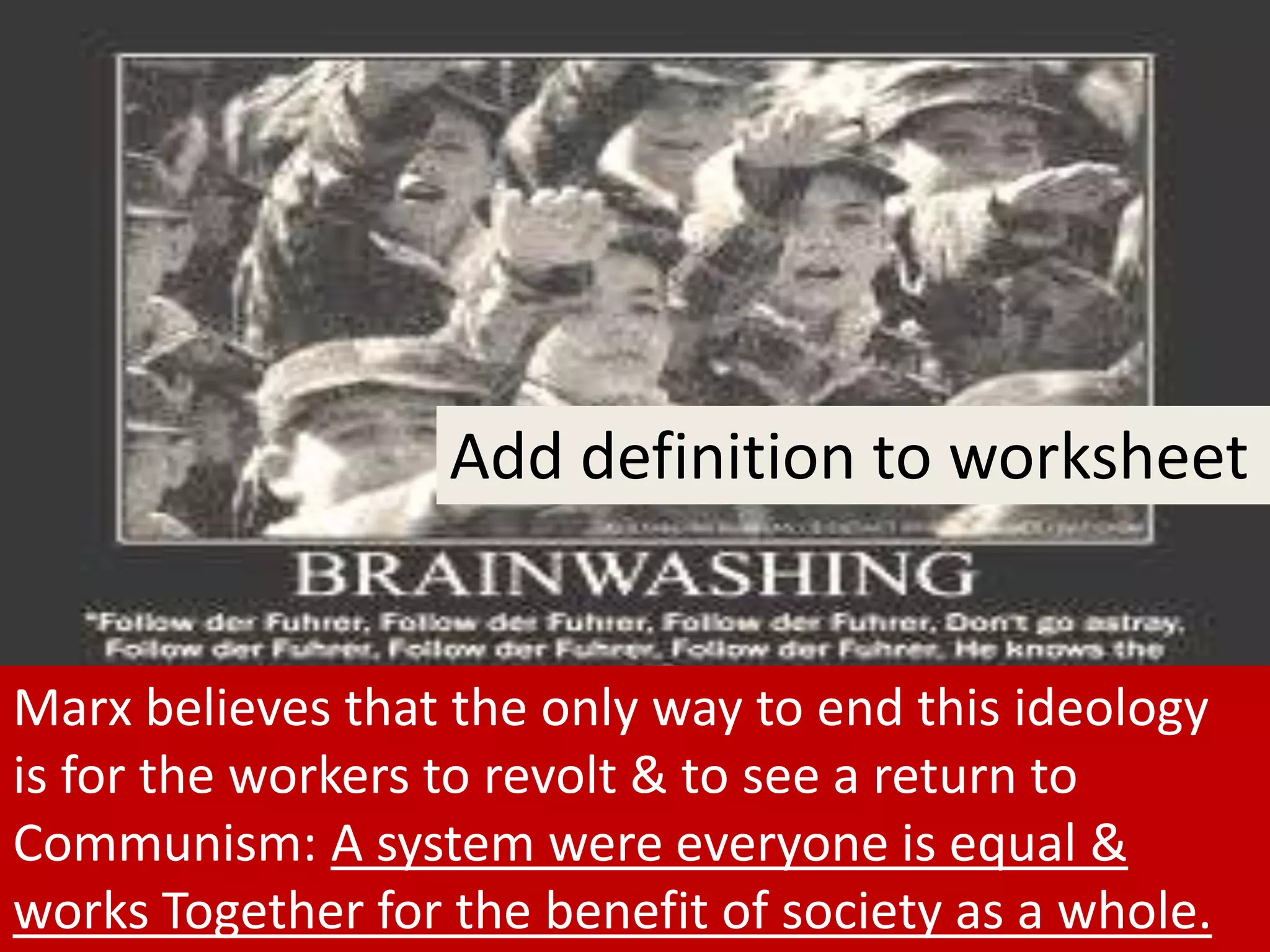 Marx believes that the only way to end this ideology
is for the workers to revolt & to see a return to
Communism: A system were everyone is equal &
works Together for the benefit of society as a whole.
Add definition to worksheet
 