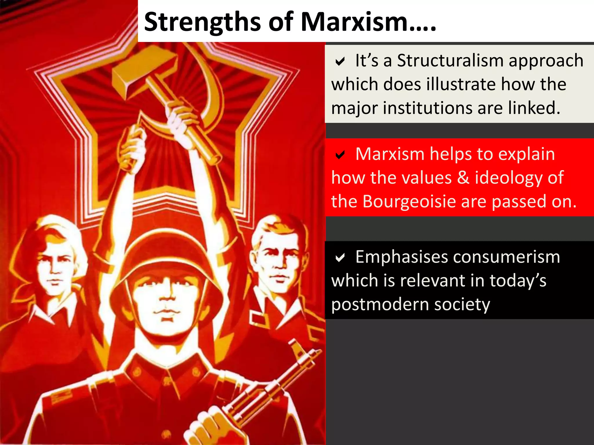  It’s a Structuralism approach
which does illustrate how the
major institutions are linked.
 Emphasises consumerism
which is relevant in today’s
postmodern society
 Marxism helps to explain
how the values & ideology of
the Bourgeoisie are passed on.
Strengths of Marxism….
 