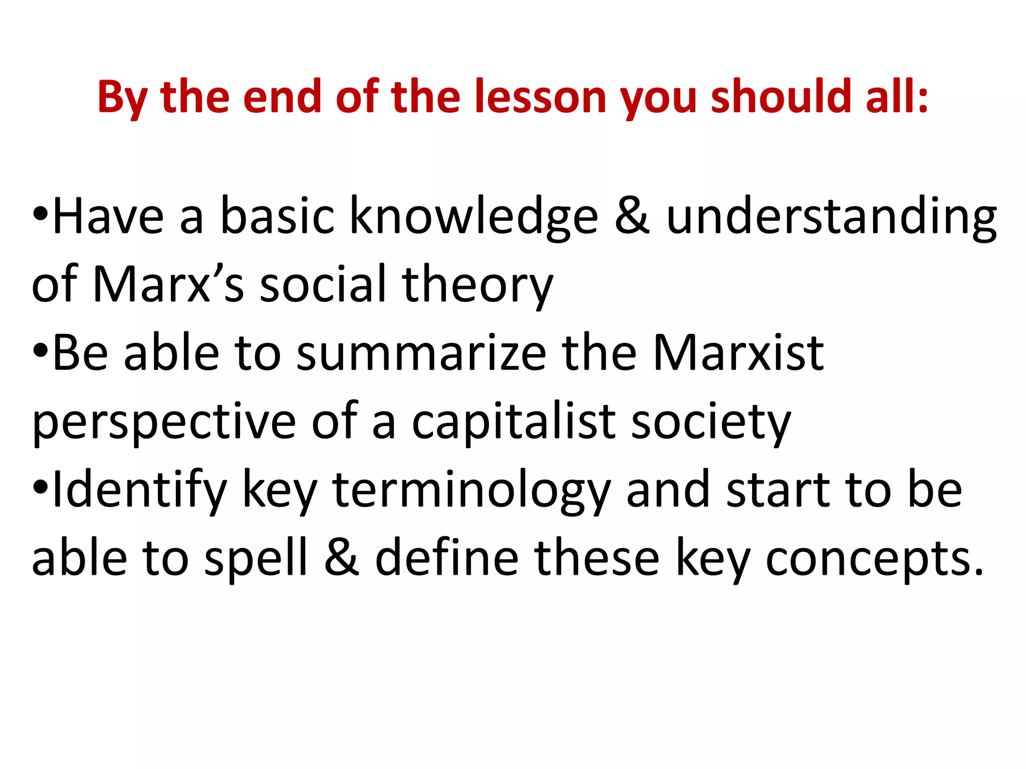 By the end of the lesson you should all:
•Have a basic knowledge & understanding
of Marx’s social theory
•Be able to summarize the Marxist
perspective of a capitalist society
•Identify key terminology and start to be
able to spell & define these key concepts.
 