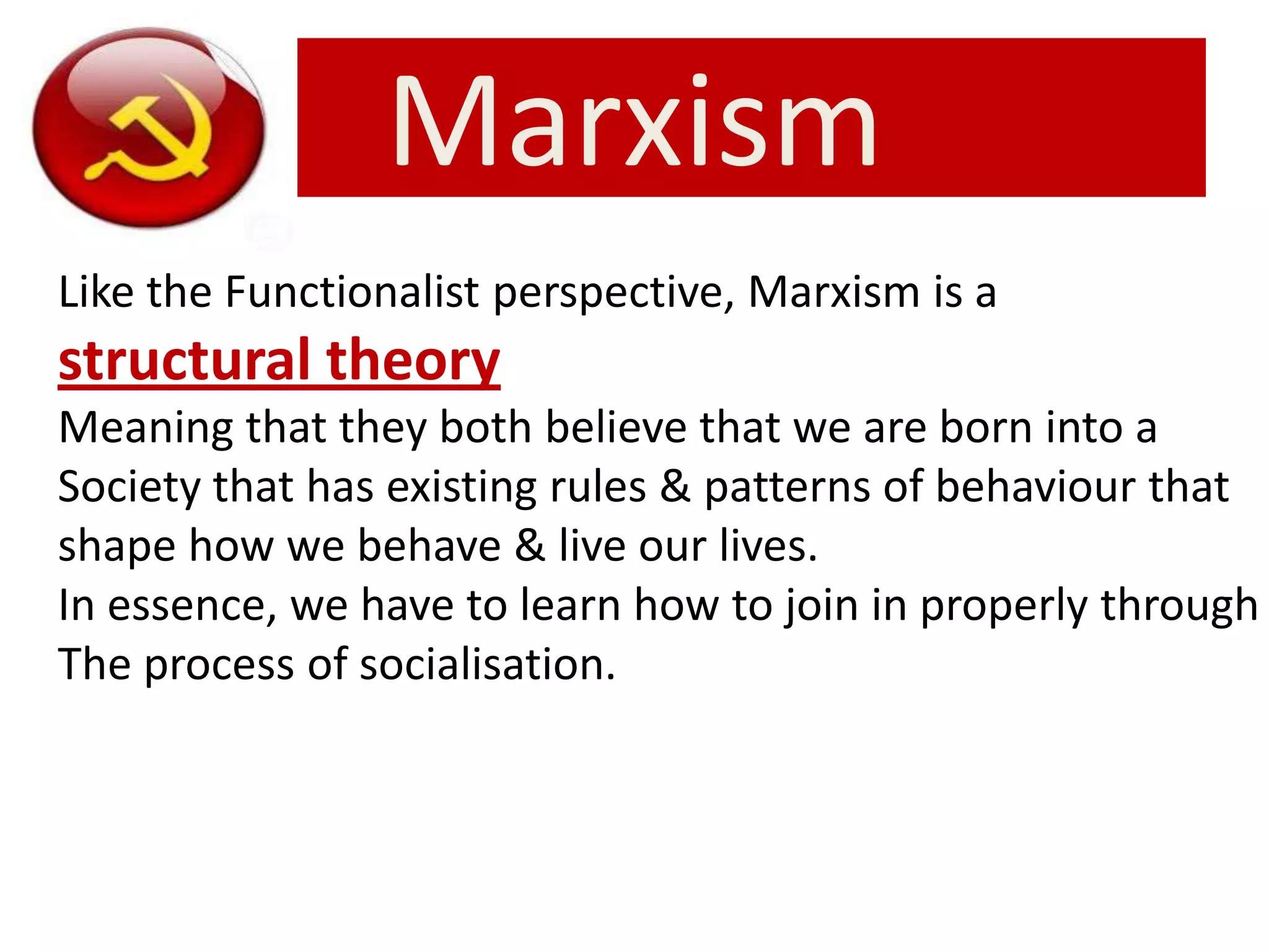 Marxism
Like the Functionalist perspective, Marxism is a
structural theory
Meaning that they both believe that we are born into a
Society that has existing rules & patterns of behaviour that
shape how we behave & live our lives.
In essence, we have to learn how to join in properly through
The process of socialisation.
 