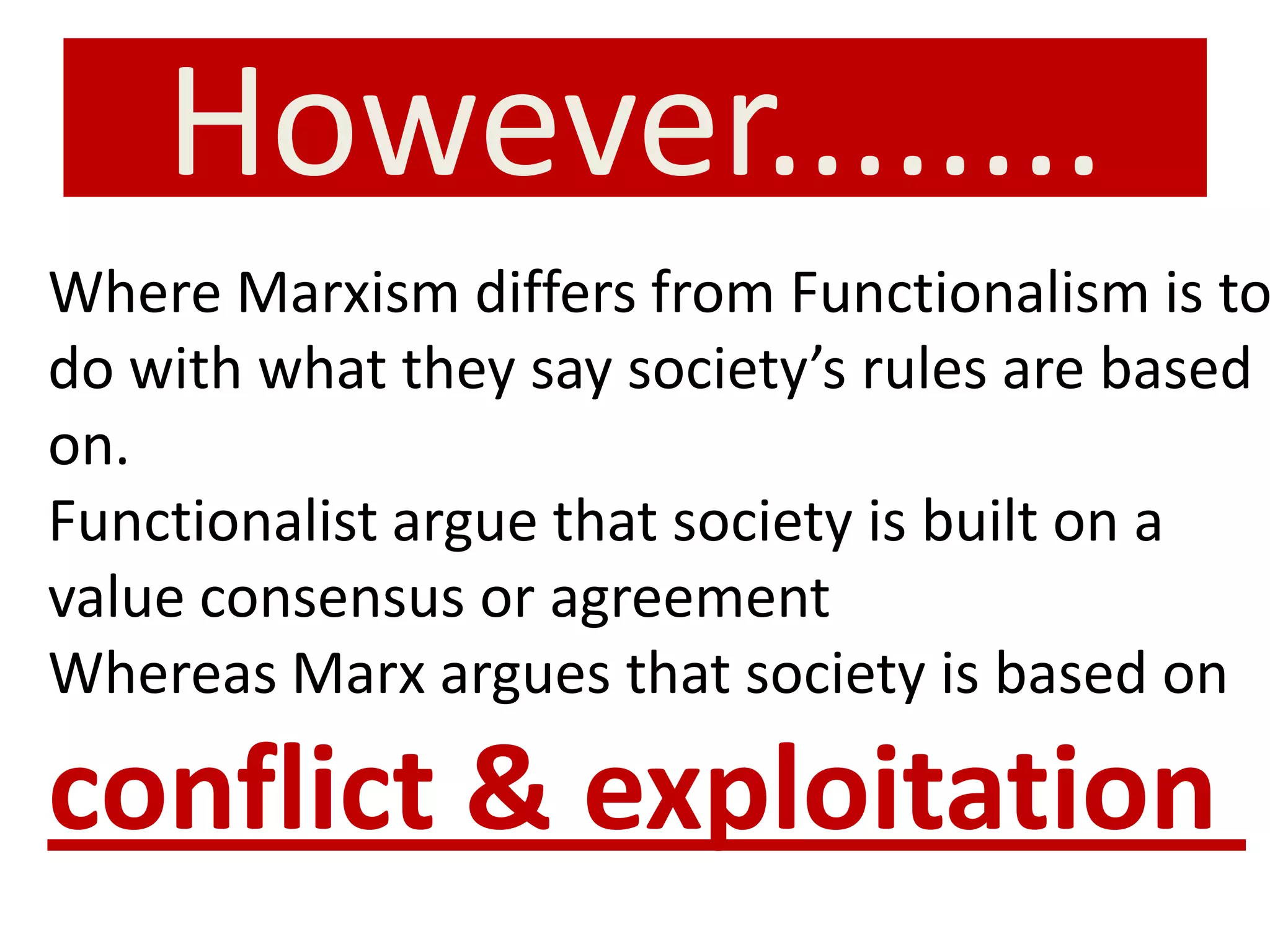 However........
Where Marxism differs from Functionalism is to
do with what they say society’s rules are based
on.
Functionalist argue that society is built on a
value consensus or agreement
Whereas Marx argues that society is based on
conflict & exploitation
 