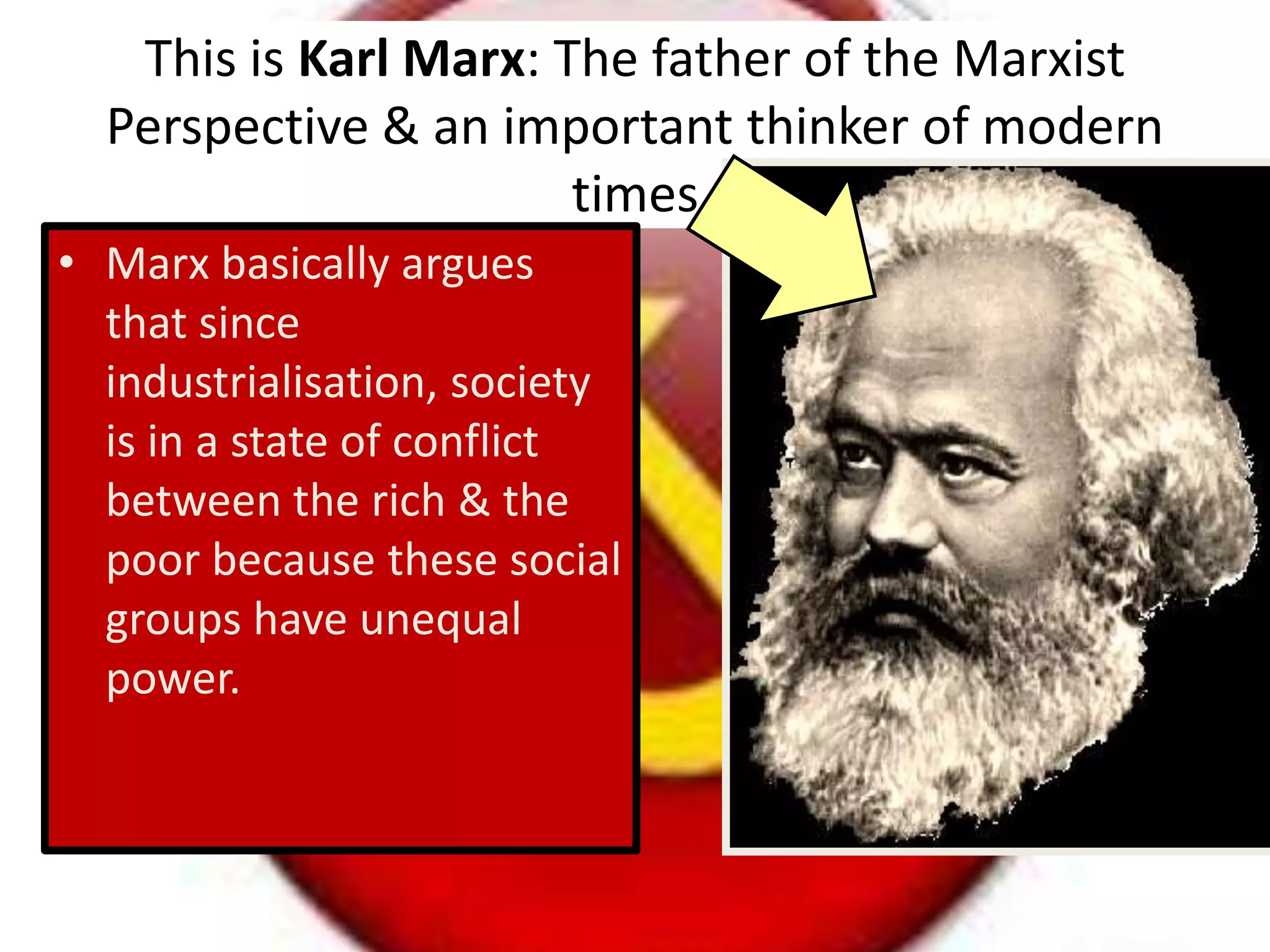 This is Karl Marx: The father of the Marxist
Perspective & an important thinker of modern
times
• Marx basically argues
that since
industrialisation, society
is in a state of conflict
between the rich & the
poor because these social
groups have unequal
power.
 