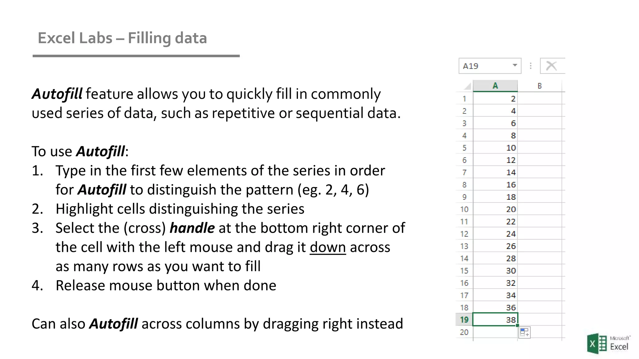Excel Labs – Filling data
Autofill feature allows you to quickly fill in commonly
used series of data, such as repetitive or sequential data.
To use Autofill:
1. Type in the first few elements of the series in order
for Autofill to distinguish the pattern (eg. 2, 4, 6)
2. Highlight cells distinguishing the series
3. Select the (cross) handle at the bottom right corner of
the cell with the left mouse and drag it down across
as many rows as you want to fill
4. Release mouse button when done
Can also Autofill across columns by dragging right instead
 