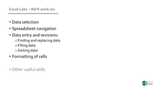 Excel Labs – We’ll work on:
• Data selection
• Spreadsheet navigation
• Data entry and revisions:
oFinding and replacing data
oFilling data
oSorting data
• Formatting of cells
• Other useful skills
 