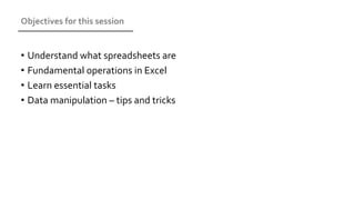 Objectives for this session
• Understand what spreadsheets are
• Fundamental operations in Excel
• Learn essential tasks
• Data manipulation – tips and tricks
 
