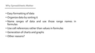 Why Spreadsheets Matter
• Easy formatting of data
• Organize data by sorting it
• Name ranges of data and use those range names in
formulas
• Use cell references rather than values in formulas
• Generation of charts and graphs
• Other reasons?
 