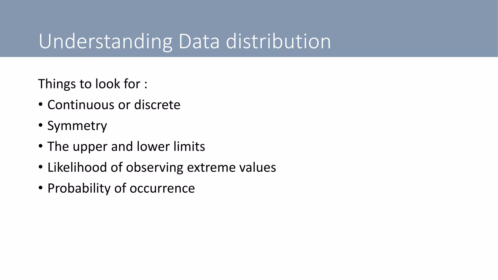 Understanding Data distribution
Things to look for :
• Continuous or discrete
• Symmetry
• The upper and lower limits
• Likelihood of observing extreme values
• Probability of occurrence
 