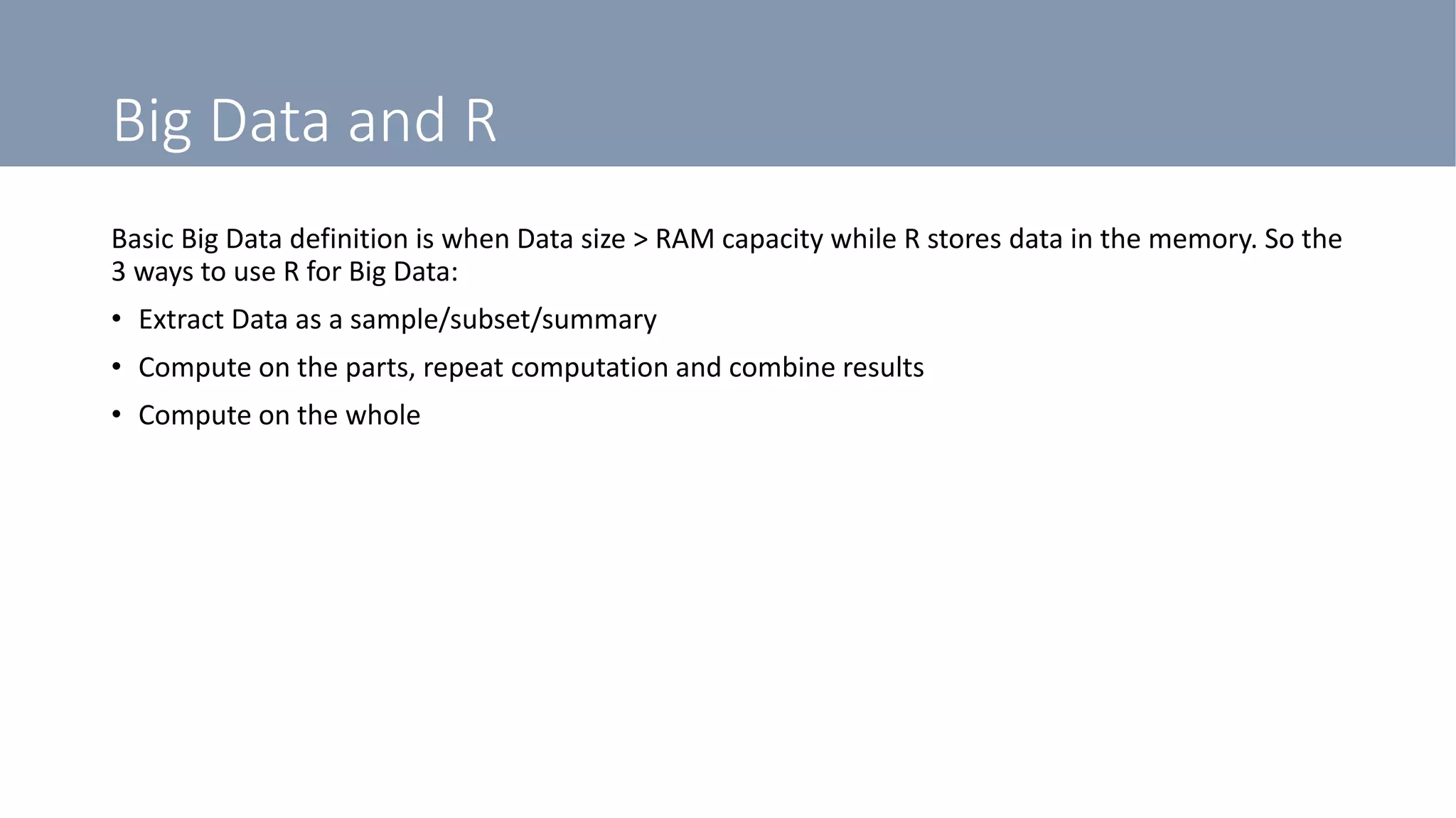 Big Data and R
Basic Big Data definition is when Data size > RAM capacity while R stores data in the memory. So the
3 ways to use R for Big Data:
• Extract Data as a sample/subset/summary
• Compute on the parts, repeat computation and combine results
• Compute on the whole
 
