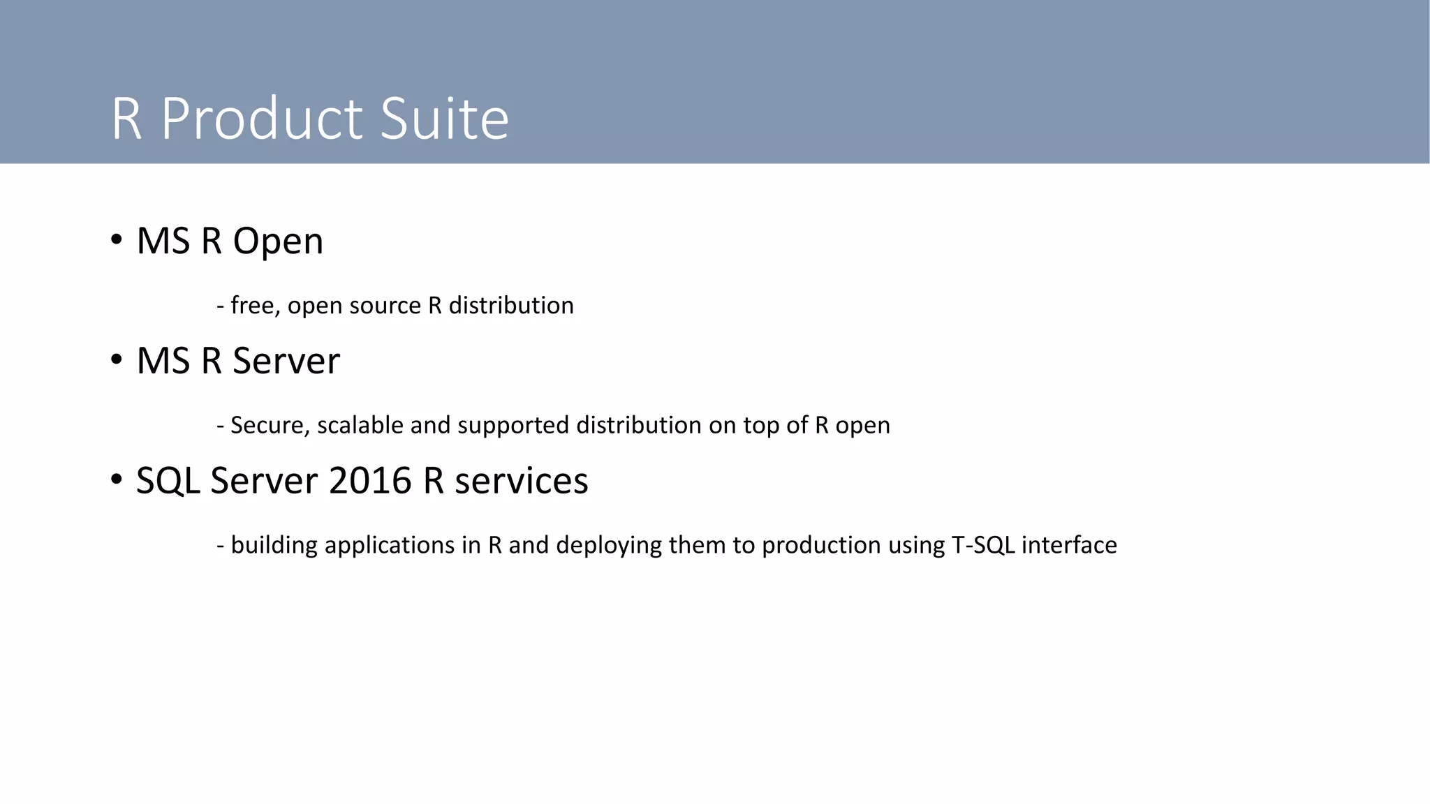 R Product Suite
• MS R Open
- free, open source R distribution
• MS R Server
- Secure, scalable and supported distribution on top of R open
• SQL Server 2016 R services
- building applications in R and deploying them to production using T-SQL interface
 