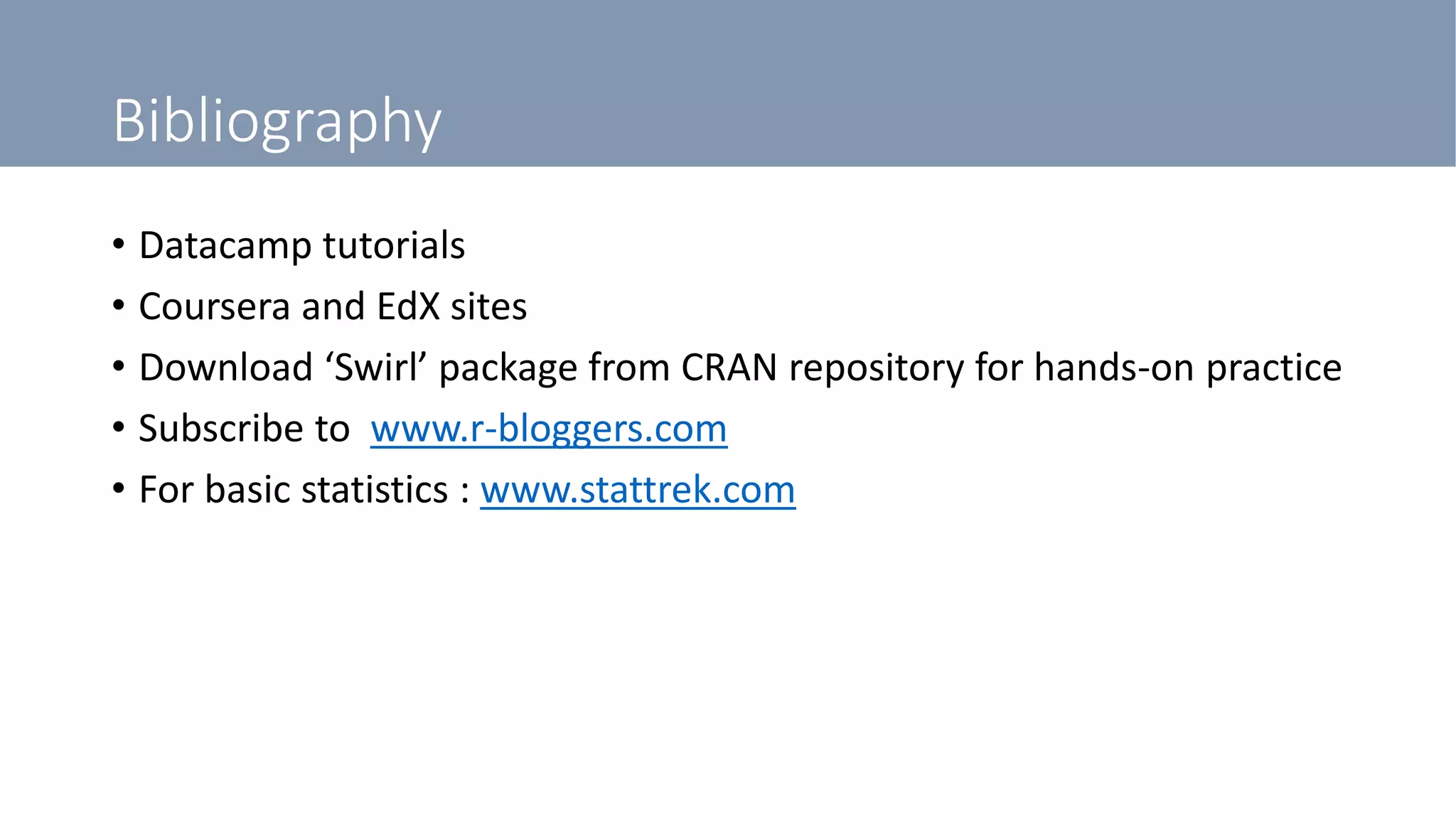 Bibliography
• Datacamp tutorials
• Coursera and EdX sites
• Download ‘Swirl’ package from CRAN repository for hands-on practice
• Subscribe to www.r-bloggers.com
• For basic statistics : www.stattrek.com
 