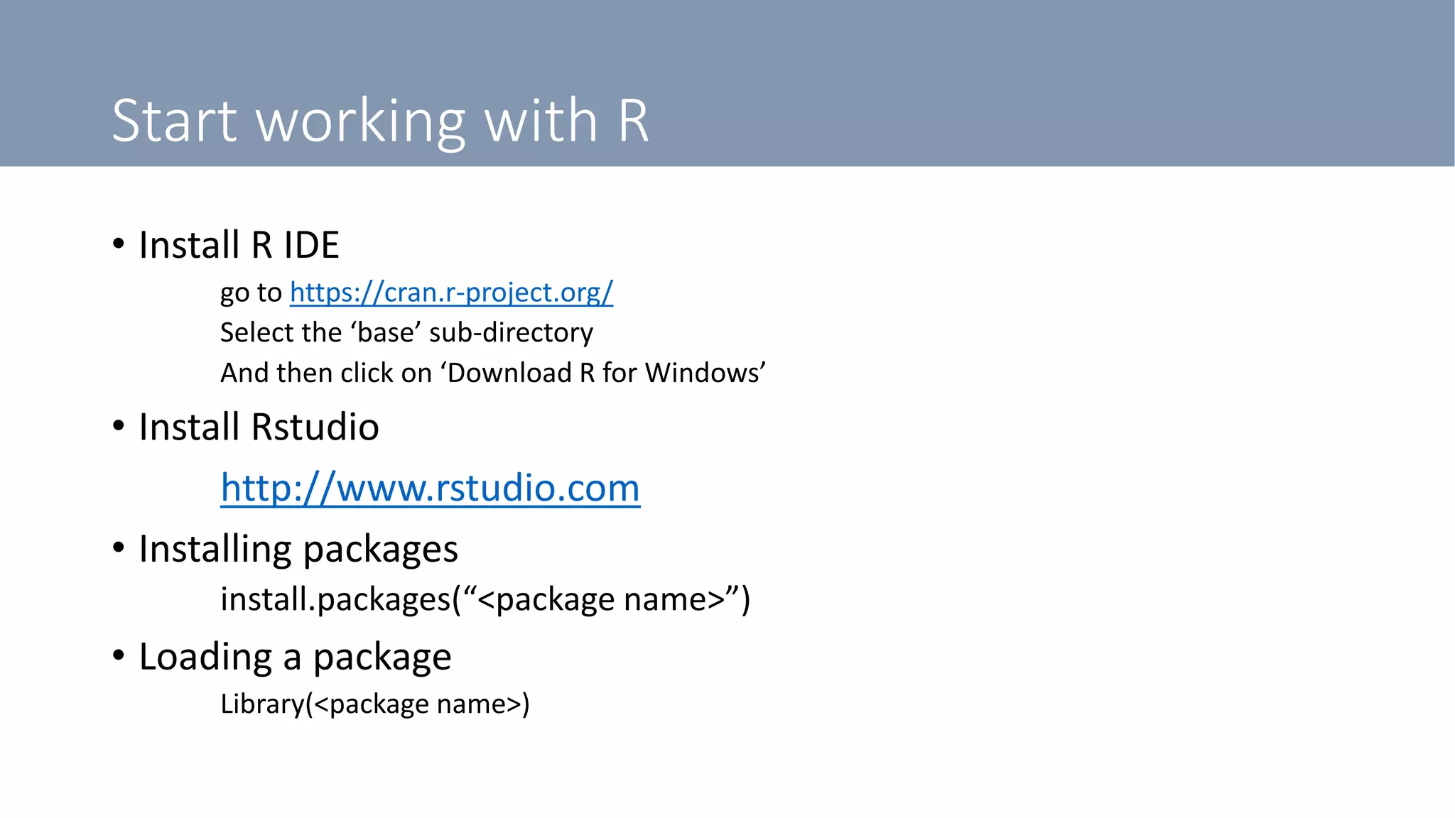 Start working with R
• Install R IDE
go to https://cran.r-project.org/
Select the ‘base’ sub-directory
And then click on ‘Download R for Windows’
• Install Rstudio
http://www.rstudio.com
• Installing packages
install.packages(“<package name>”)
• Loading a package
Library(<package name>)
 