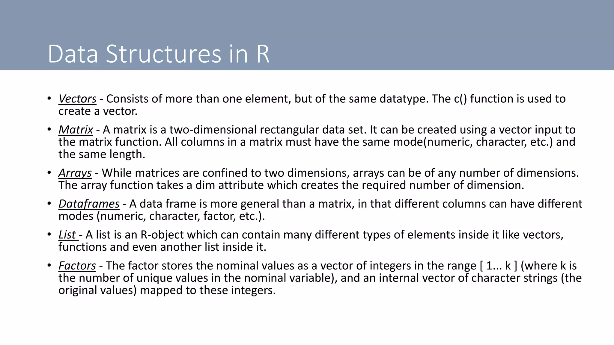 Data Structures in R
• Vectors - Consists of more than one element, but of the same datatype. The c() function is used to
create a vector.
• Matrix - A matrix is a two-dimensional rectangular data set. It can be created using a vector input to
the matrix function. All columns in a matrix must have the same mode(numeric, character, etc.) and
the same length.
• Arrays - While matrices are confined to two dimensions, arrays can be of any number of dimensions.
The array function takes a dim attribute which creates the required number of dimension.
• Dataframes - A data frame is more general than a matrix, in that different columns can have different
modes (numeric, character, factor, etc.).
• List - A list is an R-object which can contain many different types of elements inside it like vectors,
functions and even another list inside it.
• Factors - The factor stores the nominal values as a vector of integers in the range [ 1... k ] (where k is
the number of unique values in the nominal variable), and an internal vector of character strings (the
original values) mapped to these integers.
 